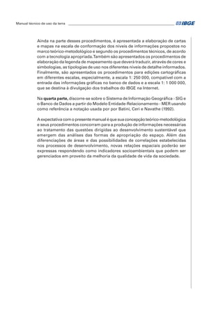 Manual técnico de uso da terra ________________________________________________________________ 
Ainda na parte desses procedimentos, é apresentada a elaboração de cartas 
e mapas na escala de conformação dos níveis de informações propostos no 
marco teórico-metodológico e segundo os procedimentos técnicos, de acordo 
com a tecnologia apropriada. Também são apresentados os procedimentos de 
elaboração da legenda de mapeamento que deverá traduzir, através de cores e 
simbologias, as tipologias de uso nos diferentes níveis de detalhe informados. 
Finalmente, são apresentados os procedimentos para edições cartográficas 
em diferentes escalas, especialmente, a escala 1: 250 000, compatível com a 
entrada das informações gráficas no banco de dados e a escala 1: 1 000 000, 
que se destina à divulgação dos trabalhos do IBGE na Internet. 
Na quarta parte, discorre-se sobre o Sistema de Informação Geográfica - SIG e 
o Banco de Dados a partir do Modelo Entidade-Relacionamento - MER usando 
como referência a notação usada por por Batini, Ceri e Navathe (1992). 
A expectativa com o presente manual é que sua concepção teórico-metodológica 
e seus procedimentos concorram para a produção de informações necessárias 
ao tratamento das questões dirigidas ao desenvolvimento sustentável que 
emergem das análises das formas de apropriação do espaço. Além das 
diferenciações de áreas e das possibilidades de correlações estabelecidas 
nos processos de desenvolvimento, novas relações espaciais poderão ser 
expressas respondendo como indicadores socioambientais que podem ser 
gerenciados em proveito da melhoria da qualidade de vida da sociedade. 
 