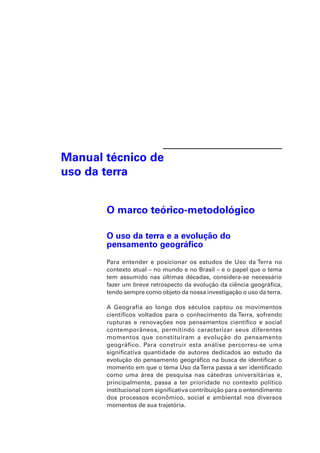 Manual técnico de 
uso da terra 
O marco teórico-metodológico 
O uso da terra e a evolução do 
pensamento geográfico 
Para entender e posicionar os estudos de Uso da Terra no 
contexto atual – no mundo e no Brasil – e o papel que o tema 
tem assumido nas últimas décadas, considera-se necessário 
fazer um breve retrospecto da evolução da ciência geográfica, 
tendo sempre como objeto da nossa investigação o uso da terra. 
A Geografia ao longo dos séculos captou os movimentos 
científicos voltados para o conhecimento da Terra, sofrendo 
rupturas e renovações nos pensamentos científico e social 
contemporâneos, permitindo caracterizar seus diferentes 
momentos que constituíram a evolução do pensamento 
geográfico. Para construir esta análise percorreu-se uma 
significativa quantidade de autores dedicados ao estudo da 
evolução do pensamento geográfico na busca de identificar o 
momento em que o tema Uso da Terra passa a ser identificado 
como uma área de pesquisa nas cátedras universitárias e, 
principalmente, passa a ter prioridade no contexto político 
institucional com significativa contribuição para o entendimento 
dos processos econômico, social e ambiental nos diversos 
momentos de sua trajetória. 
 