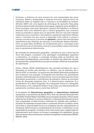 �Manual técnico de uso da terra 
Conhecer a dinâmica da terra sempre foi uma necessidade dos seres 
humanos. Desde a Antiguidade é possível encontrar alguma forma de 
referência sobre as relações entre a natureza e as atividades do homem. 
Almeida (2007) cita uma espécie de almanaque do agricultor feita pelos 
Sumérios denominado Instruções de Suruppak, datado de cerca de 2500 a.C. 
Entre os gregos, este autor apresenta o poema Os Trabalhos e os Dias de 
Hesíodo como uma referência para a ciência geográfica, que orientava 
sobre os preceitos e regras que um agricultor deve ter nas suas relações 
cotidianas com a natureza e, mais adiante, apresenta importante reflexão 
sobre o momento em que ocorre a separação entre ciência e crença e 
começa a se estruturar o conceito de epistemé, a partir das contribuições 
significativas dos filósofos da natureza. A contribuição desses filósofos, 
entre os quais Tales de Mileto, foi fundamental para a vinculação entre 
entendimento de um fenômeno natural e sua predição, passo importante 
para o pensamento determinista. 
Na evolução do pensamento geográfico, constatou-se que o tema Uso da 
Terra não chegou a constituir uma abordagem metodológica específica 
e sistemática, no entanto, a produção temática pôde se beneficiar das 
discussões paradigmáticas, promovidas no âmbito das diferentes escolas 
do pensamento, possibilitando sua própria evolução, refletindo as propostas 
de cada Escola. 
Costa e Rocha (2010) estabeleceram dois grandes períodos em que a 
Geografia se divide: pré-científico ou clássico, que se estendeu até o 
Século XVIII, e o científico, no qual foram abordados diferentes paradigmas 
que nortearam sua evolução. A Geografia pré-científica não apresentava 
qualquer sistematização do conhecimento, mas no período seguinte várias 
discussões propiciaram o cientificismo da disciplina. Dentre as principais 
linhas de discussão podemos citar: I) o determinismo ambiental; II) o 
possibilismo; III) a Nova Geografia; iv) a Geografia Crítica; v) a Geografia 
Humanística; e vi) a Geografia Global. O que cada uma dessas Escolas do 
pensamento contribuiu para o tema Uso da Terra? 
O paradigma do determinismo geográfico ou determinismo ambiental 
representou o pensamento do Século XIX e teve nos alemães Alexander Von 
Humboldt, Friedrich Ratzel e Karl Ritter seus principais expoentes. Influenciados 
pelas teorias de Darwin e Lamark utilizaram o método positivista para provar 
suas proposições. O determinismo ambiental foi utilizado para justificar o 
processo de expansão europeia sobre o continente africano e asiático, tendo 
como base a argumentação de que as condições naturais, especialmente as 
climáticas, determinavam o comportamento do homem, e interferiam na sua 
capacidade de progredir. Constituiu forte instrumento para a legitimação do 
expansionismo que brotava na Europa na passagem do capitalismo da sua 
fase comercial concorrencial para uma fase monopolista e imperialista (COSTA; 
ROCHA, 2010). 
 