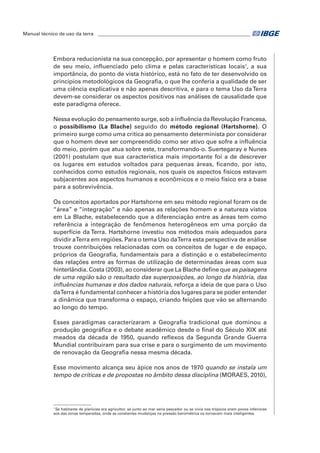Manual técnico de uso da terra ________________________________________________________________ 
Embora reducionista na sua concepção, por apresentar o homem como fruto 
de seu meio, influenciado pelo clima e pelas características locais1, a sua 
importância, do ponto de vista histórico, está no fato de ter desenvolvido os 
princípios metodológicos da Geografia, o que lhe conferia a qualidade de ser 
uma ciência explicativa e não apenas descritiva, e para o tema Uso da Terra 
devem-se considerar os aspectos positivos nas análises de causalidade que 
este paradigma oferece. 
Nessa evolução do pensamento surge, sob a influência da Revolução Francesa, 
o possibilismo (La Blache) seguido do método regional (Hartshorne). O 
primeiro surge como uma crítica ao pensamento determinista por considerar 
que o homem deve ser compreendido como ser ativo que sofre a influência 
do meio, porém que atua sobre este, transformando-o. Suertegaray e Nunes 
(2001) postulam que sua característica mais importante foi a de descrever 
os lugares em estudos voltados para pequenas áreas, ficando, por isto, 
conhecidos como estudos regionais, nos quais os aspectos físicos estavam 
subjacentes aos aspectos humanos e econômicos e o meio físico era a base 
para a sobrevivência. 
Os conceitos aportados por Hartshorne em seu método regional foram os de 
“área” e “integração” e não apenas as relações homem e a natureza vistos 
em La Blache, estabelecendo que a diferenciação entre as áreas tem como 
referência a integração de fenômenos heterogêneos em uma porção da 
superfície da Terra. Hartshorne investiu nos métodos mais adequados para 
dividir a Terra em regiões. Para o tema Uso da Terra esta perspectiva de análise 
trouxe contribuições relacionadas com os conceitos de lugar e de espaço, 
próprios da Geografia, fundamentais para a distinção e o estabelecimento 
das relações entre as formas de utilização de determinadas áreas com sua 
hinterlândia. Costa (2003), ao considerar que La Blache define que as paisagens 
de uma região são o resultado das superposições, ao longo da história, das 
influências humanas e dos dados naturais, reforça a ideia de que para o Uso 
da Terra é fundamental conhecer a história dos lugares para se poder entender 
a dinâmica que transforma o espaço, criando feições que vão se alternando 
ao longo do tempo. 
Esses paradigmas caracterizaram a Geografia tradicional que dominou a 
produção geográfica e o debate acadêmico desde o final do Século XIX até 
meados da década de 1950, quando reflexos da Segunda Grande Guerra 
Mundial contribuíram para sua crise e para o surgimento de um movimento 
de renovação da Geografia nessa mesma década. 
Esse movimento alcança seu ápice nos anos de 1970 quando se instala um 
tempo de críticas e de propostas no âmbito dessa disciplina (MORAES, 2010), 
1 Se habitante de planícies era agricultor, se junto ao mar seria pescador ou se vivia nos trópicos eram povos inferiores 
aos das zonas temperadas, onde as constantes mudanças na pressão barométrica os tornavam mais inteligentes. 
 