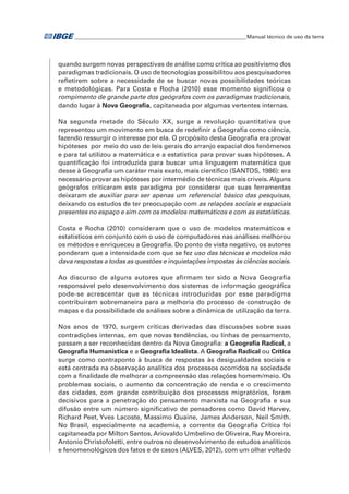 �Manual técnico de uso da terra 
quando surgem novas perspectivas de análise como crítica ao positivismo dos 
paradigmas tradicionais. O uso de tecnologias possibilitou aos pesquisadores 
refletirem sobre a necessidade de se buscar novas possibilidades teóricas 
e metodológicas. Para Costa e Rocha (2010) esse momento significou o 
rompimento de grande parte dos geógrafos com os paradigmas tradicionais, 
dando lugar à Nova Geografia, capitaneada por algumas vertentes internas. 
Na segunda metade do Século XX, surge a revolução quantitativa que 
representou um movimento em busca de redefinir a Geografia como ciência, 
fazendo ressurgir o interesse por ela. O propósito desta Geografia era provar 
hipóteses por meio do uso de leis gerais do arranjo espacial dos fenômenos 
e para tal utilizou a matemática e a estatística para provar suas hipóteses. A 
quantificação foi introduzida para buscar uma linguagem matemática que 
desse à Geografia um caráter mais exato, mais científico (SANTOS, 1986): era 
necessário provar as hipóteses por intermédio de técnicas mais críveis. Alguns 
geógrafos criticaram este paradigma por considerar que suas ferramentas 
deixaram de auxiliar para ser apenas um referencial básico das pesquisas, 
deixando os estudos de ter preocupação com as relações sociais e espaciais 
presentes no espaço e sim com os modelos matemáticos e com as estatísticas. 
Costa e Rocha (2010) consideram que o uso de modelos matemáticos e 
estatísticos em conjunto com o uso de computadores nas análises melhorou 
os métodos e enriqueceu a Geografia. Do ponto de vista negativo, os autores 
ponderam que a intensidade com que se fez uso das técnicas e modelos não 
dava respostas a todas as questões e inquietações impostas às ciências sociais. 
Ao discurso de alguns autores que afirmam ter sido a Nova Geografia 
responsável pelo desenvolvimento dos sistemas de informação geográfica 
pode-se acrescentar que as técnicas introduzidas por esse paradigma 
contribuíram sobremaneira para a melhoria do processo de construção de 
mapas e da possibilidade de análises sobre a dinâmica de utilização da terra. 
Nos anos de 1970, surgem críticas derivadas das discussões sobre suas 
contradições internas, em que novas tendências, ou linhas de pensamento, 
passam a ser reconhecidas dentro da Nova Geografia: a Geografia Radical, a 
Geografia Humanística e a Geografia Idealista. A Geografia Radical ou Crítica 
surge como contraponto à busca de respostas às desigualdades sociais e 
está centrada na observação analítica dos processos ocorridos na sociedade 
com a finalidade de melhorar a compreensão das relações homem/meio. Os 
problemas sociais, o aumento da concentração de renda e o crescimento 
das cidades, com grande contribuição dos processos migratórios, foram 
decisivos para a penetração do pensamento marxista na Geografia e sua 
difusão entre um número significativo de pensadores como David Harvey, 
Richard Peet, Yves Lacoste, Massimo Quaine, James Anderson, Neil Smith. 
No Brasil, especialmente na academia, a corrente da Geografia Crítica foi 
capitaneada por Milton Santos, Ariovaldo Umbelino de Oliveira, Ruy Moreira, 
Antonio Christofoletti, entre outros no desenvolvimento de estudos analíticos 
e fenomenológicos dos fatos e de casos (ALVES, 2012), com um olhar voltado 
 