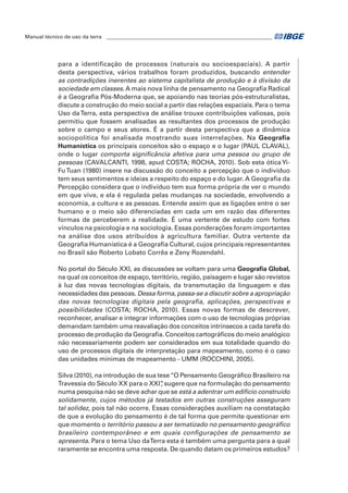 Manual técnico de uso da terra ________________________________________________________________ 
para a identificação de processos (naturais ou socioespaciais). A partir 
desta perspectiva, vários trabalhos foram produzidos, buscando entender 
as contradições inerentes ao sistema capitalista de produção e à divisão da 
sociedade em classes. A mais nova linha de pensamento na Geografia Radical 
é a Geografia Pós-Moderna que, se apoiando nas teorias pós-estruturalistas, 
discute a construção do meio social a partir das relações espaciais. Para o tema 
Uso da Terra, esta perspectiva de análise trouxe contribuições valiosas, pois 
permitiu que fossem analisadas as resultantes dos processos de produção 
sobre o campo e seus atores. É a partir desta perspectiva que a dinâmica 
sociopolítica foi analisada mostrando suas interrelações. Na Geografia 
Humanística os principais conceitos são o espaço e o lugar (Paul Claval), 
onde o lugar comporta significância afetiva para uma pessoa ou grupo de 
pessoas (CAVALCANTI, 1998, apud COSTA; ROCHA, 2010). Sob esta ótica Yi- 
Fu Tuan (1980) insere na discussão do conceito a percepção que o indivíduo 
tem seus sentimentos e ideias a respeito do espaço e do lugar. A Geografia da 
Percepção considera que o indivíduo tem sua forma própria de ver o mundo 
em que vive, e ela é regulada pelas mudanças na sociedade, envolvendo a 
economia, a cultura e as pessoas. Entende assim que as ligações entre o ser 
humano e o meio são diferenciadas em cada um em razão das diferentes 
formas de perceberem a realidade. É uma vertente de estudo com fortes 
vínculos na psicologia e na sociologia. Essas ponderações foram importantes 
na análise dos usos atribuídos à agricultura familiar. Outra vertente da 
Geografia Humanística é a Geografia Cultural, cujos principais representantes 
no Brasil são Roberto Lobato Corrêa e Zeny Rozendahl. 
No portal do Século XXI, as discussões se voltam para uma Geografia Global, 
na qual os conceitos de espaço, território, região, paisagem e lugar são revistos 
à luz das novas tecnologias digitais, da transmutação da linguagem e das 
necessidades das pessoas. Dessa forma, passa-se a discutir sobre a apropriação 
das novas tecnologias digitais pela geografia, aplicações, perspectivas e 
possibilidades (COSTA; ROCHA, 2010). Essas novas formas de descrever, 
reconhecer, analisar e integrar informações com o uso de tecnologias próprias 
demandam também uma reavaliação dos conceitos intrínsecos a cada tarefa do 
processo de produção da Geografia. Conceitos cartográficos do meio analógico 
não necessariamente podem ser considerados em sua totalidade quando do 
uso de processos digitais de interpretação para mapeamento, como é o caso 
das unidades mínimas de mapeamento - UMM (ROCCHINI, 2005). 
Silva (2010), na introdução de sua tese “O Pensamento Geográfico Brasileiro na 
Travessia do Século XX para o XXI”, sugere que na formulação do pensamento 
numa pesquisa não se deve achar que se está a adentrar um edifício construído 
solidamente, cujos métodos já testados em outras construções asseguram 
tal solidez, pois tal não ocorre. Essas considerações auxiliam na constatação 
de que a evolução do pensamento é de tal forma que permite questionar em 
que momento o território passou a ser tematizado no pensamento geográfico 
brasileiro contemporâneo e em quais configurações de pensamento se 
apresenta. Para o tema Uso da Terra esta é também uma pergunta para a qual 
raramente se encontra uma resposta. De quando datam os primeiros estudos? 
 