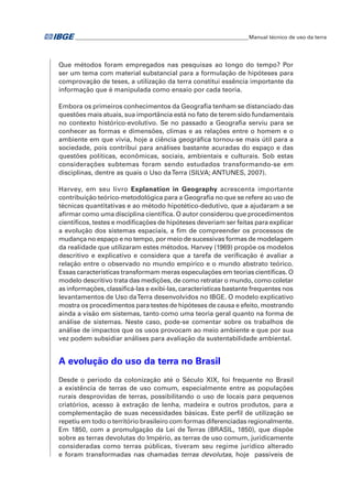 �Manual técnico de uso da terra 
Que métodos foram empregados nas pesquisas ao longo do tempo? Por 
ser um tema com material substancial para a formulação de hipóteses para 
comprovação de teses, a utilização da terra constitui essência importante da 
informação que é manipulada como ensaio por cada teoria. 
Embora os primeiros conhecimentos da Geografia tenham se distanciado das 
questões mais atuais, sua importância está no fato de terem sido fundamentais 
no contexto histórico-evolutivo. Se no passado a Geografia serviu para se 
conhecer as formas e dimensões, climas e as relações entre o homem e o 
ambiente em que vivia, hoje a ciência geográfica tornou-se mais útil para a 
sociedade, pois contribui para análises bastante acuradas do espaço e das 
questões políticas, econômicas, sociais, ambientais e culturais. Sob estas 
considerações subtemas foram sendo estudados transformando-se em 
disciplinas, dentre as quais o Uso da Terra (SILVA; ANTUNES, 2007). 
Harvey, em seu livro Explanation in Geography acrescenta importante 
contribuição teórico-metodológica para a Geografia no que se refere ao uso de 
técnicas quantitativas e ao método hipotético-dedutivo, que a ajudaram a se 
afirmar como uma disciplina científica. O autor considerou que procedimentos 
científicos, testes e modificações de hipóteses deveriam ser feitas para explicar 
a evolução dos sistemas espaciais, a fim de compreender os processos de 
mudança no espaço e no tempo, por meio de sucessivas formas de modelagem 
da realidade que utilizaram estes métodos. Harvey (1969) propõe os modelos 
descritivo e explicativo e considera que a tarefa de verificação é avaliar a 
relação entre o observado no mundo empírico e o mundo abstrato teórico. 
Essas características transformam meras especulações em teorias científicas. O 
modelo descritivo trata das medições, de como retratar o mundo, como coletar 
as informações, classificá-las e exibi-las, características bastante frequentes nos 
levantamentos de Uso da Terra desenvolvidos no IBGE. O modelo explicativo 
mostra os procedimentos para testes de hipóteses de causa e efeito, mostrando 
ainda a visão em sistemas, tanto como uma teoria geral quanto na forma de 
análise de sistemas. Neste caso, pode-se comentar sobre os trabalhos de 
análise de impactos que os usos provocam ao meio ambiente e que por sua 
vez podem subsidiar análises para avaliação da sustentabilidade ambiental. 
A evolução do uso da terra no Brasil 
Desde o período da colonização até o Século XIX, foi frequente no Brasil 
a existência de terras de uso comum, especialmente entre as populações 
rurais desprovidas de terras, possibilitando o uso de locais para pequenos 
criatórios, acesso à extração de lenha, madeira e outros produtos, para a 
complementação de suas necessidades básicas. Este perfil de utilização se 
repetiu em todo o território brasileiro com formas diferenciadas regionalmente. 
Em 1850, com a promulgação da Lei de Terras (BRASIL, 1850), que dispõe 
sobre as terras devolutas do Império, as terras de uso comum, juridicamente 
consideradas como terras públicas, tiveram seu regime jurídico alterado 
e foram transformadas nas chamadas terras devolutas, hoje passíveis de 
 