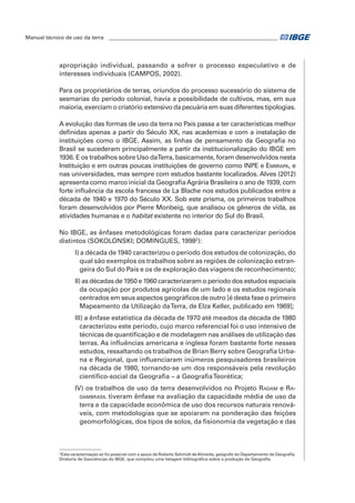 Manual técnico de uso da terra ________________________________________________________________ 
apropriação individual, passando a sofrer o processo especulativo e de 
interesses individuais (CAMPOS, 2002). 
Para os proprietários de terras, oriundos do processo sucessório do sistema de 
sesmarias do período colonial, havia a possibilidade de cultivos, mas, em sua 
maioria, exerciam o criatório extensivo da pecuária em suas diferentes tipologias. 
A evolução das formas de uso da terra no País passa a ter características melhor 
definidas apenas a partir do Século XX, nas academias e com a instalação de 
instituições como o IBGE. Assim, as linhas de pensamento da Geografia no 
Brasil se sucederam principalmente a partir da institucionalização do IBGE em 
1936. E os trabalhos sobre Uso da Terra, basicamente, foram desenvolvidos nesta 
instituição e em outras poucas instituições de governo como INPE e Embrapa, e 
nas universidades, mas sempre com estudos bastante localizados. Alves (2012) 
apresenta como marco inicial da Geografia Agrária Brasileira o ano de 1939, com 
forte influência da escola francesa de La Blache nos estudos publicados entre a 
década de 1940 e 1970 do Século XX. Sob este prisma, os primeiros trabalhos 
foram desenvolvidos por Pierre Monbeig, que analisou os gêneros de vida, as 
atividades humanas e o habitat existente no interior do Sul do Brasil. 
No IBGE, as ênfases metodológicas foram dadas para caracterizar períodos 
distintos (SOKOLONSKI; DOMINGUES, 19982): 
i) a década de 1940 caracterizou o período dos estudos de colonização, do 
qual são exemplos os trabalhos sobre as regiões de colonização estran-geira 
do Sul do País e os de exploração das viagens de reconhecimento; 
ii) as décadas de 1950 e 1960 caracterizaram o período dos estudos espaciais 
da ocupação por produtos agrícolas de um lado e os estudos regionais 
centrados em seus aspectos geográficos de outro [é desta fase o primeiro 
Mapeamento da Utilização da Terra, de Elza Keller, publicado em 1969]; 
iii) a ênfase estatística da década de 1970 até meados da década de 1980 
caracterizou este período, cujo marco referencial foi o uso intensivo de 
técnicas de quantificação e de modelagem nas análises de utilização das 
terras. As influências americana e inglesa foram bastante forte nesses 
estudos, ressaltando os trabalhos de Brian Berry sobre Geografia Urba-na 
e Regional, que influenciaram inúmeros pesquisadores brasileiros 
na década de 1980, tornando-se um dos responsáveis pela revolução 
científico-social da Geografia – a Geografia Teorética; 
iv) os trabalhos de uso da terra desenvolvidos no Projeto Radam e Ra-dambrasil 
tiveram ênfase na avaliação da capacidade média de uso da 
terra e da capacidade econômica de uso dos recursos naturais renová-veis, 
com metodologias que se apoiaram na ponderação das feições 
geomorfológicas, dos tipos de solos, da fisionomia da vegetação e das 
2 Esta caracterização só foi possível com o apoio de Roberto Schmidt de Almeida, geógrafo do Departamento de Geografia. 
Diretoria de Geociências do IBGE, que compilou uma listagem bibliográfica sobre a produção da Geografia. 
 