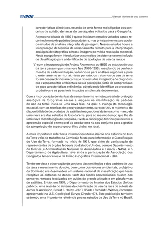 �Manual técnico de uso da terra 
características climáticas, estando de certa forma mais ligados aos con-ceitos 
de aptidão de terras do que àqueles voltados para a Geografia. 
Apenas na década de 1980 é que se iniciaram estudos voltados para o re-conhecimento 
de padrões de uso da terra, mas principalmente para apoiar 
os estudos de análises integradas da paisagem. Nesses estudos houve a 
incorporação de técnicas de sensoriamento remoto para a interpretação 
analógica de fotografias aéreas e imagens de média resolução espectral. 
Neste escopo foram introduzidos os conceitos de sistema na terminologia 
de classificação para a identificação de tipologias de uso da terra; e 
v) com a incorporação do Projeto Radambrasil ao IBGE os estudos de uso 
da terra passam por uma nova fase (1986-1999), mesclando os conheci-mentos 
de cada instituição, voltando-se para análises regionais e para 
o ordenamento territorial. Neste período, os trabalhos de uso da terra 
foram desenvolvidos no contexto dos estudos integrados de diagnósti-cos 
e zoneamentos ambientais e a sua percepção partia da compreensão 
de suas características e dinâmica, objetivando identificar os processos 
produtivos e os possíveis impactos ambientais decorrentes. 
Com a incorporação de técnicas de sensoriamento remoto para a interpretação 
analógica de fotografias aéreas e imagens na identificação de padrões 
de uso da terra, inicia-se uma nova fase, na qual o avanço da tecnologia 
espacial, com as técnicas de geoprocessamento, caracterizou o momento da 
disponibilidade de produtos de satélites imageadores da terra como marco de 
uma nova era dos estudos de Uso da Terra, pois ao mesmo tempo que lhe dá 
uma nova metodologia de pesquisa, revela a concepção teórica que orienta a 
apreensão espacial e temporal do uso da terra no seu conjunto para a gestão 
da apropriação do espaço geográfico global ou local. 
A mais importante referência internacional desse marco nos estudos do Uso 
da Terra veio do trabalho da Comissão Mista para Informação e Classificação 
do Uso da Terra, formada no início de 1971, que além da participação de 
representantes de órgãos federais dos Estados Unidos, como o Departamento 
do Interior, a Administração Nacional de Aeronáutica e Espaço - NASA, e o 
Departamento de Agricultura, teve ainda a participação da Associação dos 
Geógrafos Americanos e da União Geográfica Internacional - UGI. 
Tendo em vista a observação do conjunto das tendências e dos padrões de uso 
da terra e revestimento do solo, bem como dos valores ambientais, o objetivo 
da Comissão era desenvolver um sistema nacional de classificação que fosse 
receptivo às entradas de dados, tanto das fontes convencionais quanto dos 
sensores remotos localizados em aviões de grande altitude e em plataformas 
de satélites. Então, em 1976, o Departamento do Interior dos Estados Unidos 
publicou uma revisão do sistema de classificação de uso da terra de autoria de 
James R. Anderson, Ernest E. Hardy, John T. Roach e Richard E. Witmer, conforme 
apresentado na U.S. Geological Survey Circular 671. Esta publicação também 
se tornou uma importante referência para os estudos de Uso da Terra no Brasil. 
 