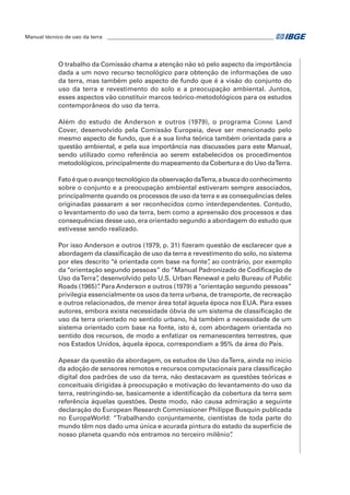 Manual técnico de uso da terra ________________________________________________________________ 
O trabalho da Comissão chama a atenção não só pelo aspecto da importância 
dada a um novo recurso tecnológico para obtenção de informações de uso 
da terra, mas também pelo aspecto de fundo que é a visão do conjunto do 
uso da terra e revestimento do solo e a preocupação ambiental. Juntos, 
esses aspectos vão constituir marcos teórico-metodológicos para os estudos 
contemporâneos do uso da terra. 
Além do estudo de Anderson e outros (1979), o programa Corine Land 
Cover, desenvolvido pela Comissão Europeia, deve ser mencionado pelo 
mesmo aspecto de fundo, que é a sua linha teórica também orientada para a 
questão ambiental, e pela sua importância nas discussões para este Manual, 
sendo utilizado como referência ao serem estabelecidos os procedimentos 
metodológicos, principalmente do mapeamento da Cobertura e do Uso da Terra. 
Fato é que o avanço tecnológico da observação da Terra, a busca do conhecimento 
sobre o conjunto e a preocupação ambiental estiveram sempre associados, 
principalmente quando os processos de uso da terra e as consequências deles 
originadas passaram a ser reconhecidos como interdependentes. Contudo, 
o levantamento do uso da terra, bem como a apreensão dos processos e das 
consequências desse uso, era orientado segundo a abordagem do estudo que 
estivesse sendo realizado. 
Por isso Anderson e outros (1979, p. 31) fizeram questão de esclarecer que a 
abordagem da classificação de uso da terra e revestimento do solo, no sistema 
por eles descrito “é orientada com base na fonte”, ao contrário, por exemplo 
da “orientação segundo pessoas” do “Manual Padronizado de Codificação de 
Uso da Terra”, desenvolvido pelo U.S. Urban Renewal e pelo Bureau of Public 
Roads (1965)”. Para Anderson e outros (1979) a “orientação segundo pessoas” 
privilegia essencialmente os usos da terra urbana, de transporte, de recreação 
e outros relacionados, de menor área total àquela época nos EUA. Para esses 
autores, embora exista necessidade óbvia de um sistema de classificação de 
uso da terra orientado no sentido urbano, há também a necessidade de um 
sistema orientado com base na fonte, isto é, com abordagem orientada no 
sentido dos recursos, de modo a enfatizar os remanescentes terrestres, que 
nos Estados Unidos, àquela época, correspondiam a 95% da área do país. 
Apesar da questão da abordagem, os estudos de Uso da Terra, ainda no início 
da adoção de sensores remotos e recursos computacionais para classificação 
digital dos padrões de uso da terra, não destacavam as questões teóricas e 
conceituais dirigidas à preocupação e motivação do levantamento do uso da 
terra, restringindo-se, basicamente a identificação da cobertura da terra sem 
referência àquelas questões. Deste modo, não causa admiração a seguinte 
declaração do European Research Commissioner Philippe Busquin publicada 
no EuropaWorld: “Trabalhando conjuntamente, cientistas de toda parte do 
mundo têm nos dado uma única e acurada pintura do estado da superfície de 
nosso planeta quando nós entramos no terceiro milênio”. 
 