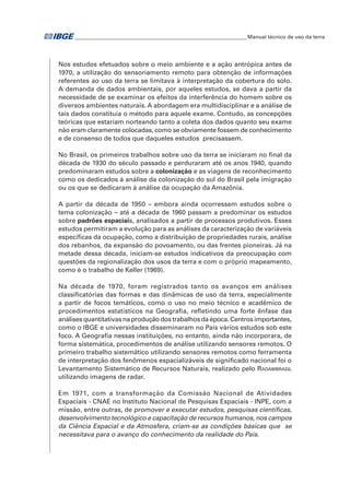 �Manual técnico de uso da terra 
Nos estudos efetuados sobre o meio ambiente e a ação antrópica antes de 
1970, a utilização do sensoriamento remoto para obtenção de informações 
referentes ao uso da terra se limitava à interpretação da cobertura do solo. 
A demanda de dados ambientais, por aqueles estudos, se dava a partir da 
necessidade de se examinar os efeitos da interferência do homem sobre os 
diversos ambientes naturais. A abordagem era multidisciplinar e a análise de 
tais dados constituía o método para aquele exame. Contudo, as concepções 
teóricas que estariam norteando tanto a coleta dos dados quanto seu exame 
não eram claramente colocadas, como se obviamente fossem de conhecimento 
e de consenso de todos que daqueles estudos precisassem. 
No Brasil, os primeiros trabalhos sobre uso da terra se iniciaram no final da 
década de 1930 do século passado e perduraram até os anos 1940, quando 
predominaram estudos sobre a colonização e as viagens de reconhecimento 
como os dedicados à análise da colonização do sul do Brasil pela imigração 
ou os que se dedicaram à análise da ocupação da Amazônia. 
A partir da década de 1950 – embora ainda ocorressem estudos sobre o 
tema colonização – até a década de 1960 passam a predominar os estudos 
sobre padrões espaciais, analisados a partir de processos produtivos. Esses 
estudos permitiram a evolução para as análises da caracterização de variáveis 
específicas da ocupação, como a distribuição de propriedades rurais, análise 
dos rebanhos, da expansão do povoamento, ou das frentes pioneiras. Já na 
metade dessa década, iniciam-se estudos indicativos da preocupação com 
questões da regionalização dos usos da terra e com o próprio mapeamento, 
como é o trabalho de Keller (1969). 
Na década de 1970, foram registrados tanto os avanços em análises 
classificatórias das formas e das dinâmicas de uso da terra, especialmente 
a partir de focos temáticos, como o uso no meio técnico e acadêmico de 
procedimentos estatísticos na Geografia, refletindo uma forte ênfase das 
análises quantitativas na produção dos trabalhos da época. Centros importantes, 
como o IBGE e universidades disseminaram no País vários estudos sob este 
foco. A Geografia nessas instituições, no entanto, ainda não incorporara, de 
forma sistemática, procedimentos de análise utilizando sensores remotos. O 
primeiro trabalho sistemático utilizando sensores remotos como ferramenta 
de interpretação dos fenômenos espacializáveis de significado nacional foi o 
Levantamento Sistemático de Recursos Naturais, realizado pelo Radambrasil 
utilizando imagens de radar. 
Em 1971, com a transformação da Comissão Nacional de Atividades 
Espaciais - CNAE no Instituto Nacional de Pesquisas Espaciais - INPE, com a 
missão, entre outras, de promover e executar estudos, pesquisas científicas, 
desenvolvimento tecnológico e capacitação de recursos humanos, nos campos 
da Ciência Espacial e da Atmosfera, criam-se as condições básicas que se 
necessitava para o avanço do conhecimento da realidade do País. 
 