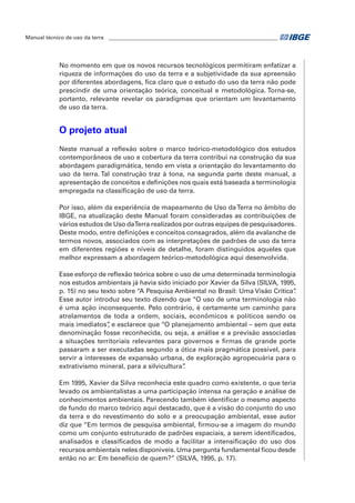 Manual técnico de uso da terra ________________________________________________________________ 
No momento em que os novos recursos tecnológicos permitiram enfatizar a 
riqueza de informações do uso da terra e a subjetividade da sua apreensão 
por diferentes abordagens, fica claro que o estudo do uso da terra não pode 
prescindir de uma orientação teórica, conceitual e metodológica. Torna-se, 
portanto, relevante revelar os paradigmas que orientam um levantamento 
de uso da terra. 
O projeto atual 
Neste manual a reflexão sobre o marco teórico-metodológico dos estudos 
contemporâneos de uso e cobertura da terra contribui na construção da sua 
abordagem paradigmática, tendo em vista a orientação do levantamento do 
uso da terra. Tal construção traz à tona, na segunda parte deste manual, a 
apresentação de conceitos e definições nos quais está baseada a terminologia 
empregada na classificação de uso da terra. 
Por isso, além da experiência de mapeamento de Uso da Terra no âmbito do 
IBGE, na atualização deste Manual foram consideradas as contribuições de 
vários estudos de Uso da Terra realizados por outras equipes de pesquisadores. 
Deste modo, entre definições e conceitos consagrados, além da avalanche de 
termos novos, associados com as interpretações de padrões de uso da terra 
em diferentes regiões e níveis de detalhe, foram distinguidos aqueles que 
melhor expressam a abordagem teórico-metodológica aqui desenvolvida. 
Esse esforço de reflexão teórica sobre o uso de uma determinada terminologia 
nos estudos ambientais já havia sido iniciado por Xavier da Silva (SILVA, 1995, 
p. 15) no seu texto sobre “A Pesquisa Ambiental no Brasil: Uma Visão Crítica”. 
Esse autor introduz seu texto dizendo que “O uso de uma terminologia não 
é uma ação inconsequente. Pelo contrário, é certamente um caminho para 
atrelamentos de toda a ordem, sociais, econômicos e políticos sendo os 
mais imediatos”, e esclarece que “O planejamento ambiental – sem que esta 
denominação fosse reconhecida, ou seja, a análise e a previsão associadas 
a situações territoriais relevantes para governos e firmas de grande porte 
passaram a ser executadas segundo a ótica mais pragmática possível, para 
servir a interesses de expansão urbana, de exploração agropecuária para o 
extrativismo mineral, para a silvicultura”. 
Em 1995, Xavier da Silva reconhecia este quadro como existente, o que teria 
levado os ambientalistas a uma participação intensa na geração e análise de 
conhecimentos ambientais. Parecendo também identificar o mesmo aspecto 
de fundo do marco teórico aqui destacado, que é a visão do conjunto do uso 
da terra e do revestimento do solo e a preocupação ambiental, esse autor 
diz que “Em termos de pesquisa ambiental, firmou-se a imagem do mundo 
como um conjunto estruturado de padrões espaciais, a serem identificados, 
analisados e classificados de modo a facilitar a intensificação do uso dos 
recursos ambientais neles disponíveis. Uma pergunta fundamental ficou desde 
então no ar: Em benefício de quem?” (SILVA, 1995, p. 17). 
 