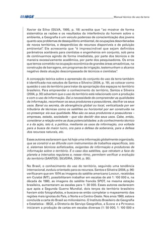 �Manual técnico de uso da terra 
Xavier da Silva (SILVA, 1995, p. 18) acredita que “ao mostrar de forma 
sistemática as razões e os resultados da interferência do homem sobre o 
ambiente, a Geografia é um veículo poderoso de conscientização dos jovens 
quanto aos problemas de desequilíbrio ambiental, de ocupações desordenadas 
de novos territórios, e desperdícios de recursos disponíveis e de poluição 
ambiental”. Ele acrescenta que “é imprescindível que sejam definidos 
parâmetros aceitáveis para cientistas e engenheiros em conjunto, sob pena 
de continuarmos agindo de forma imediatista, por parte dos técnicos e de 
maneira excessivamente acadêmica, por parte dos pesquisadores. Os erros 
que temos cometido na ocupação econômica de grandes áreas amazônicas, na 
construção de barragens, em programas de irrigação, testemunham o alcance 
negativo desta atuação descompassada de técnicos e cientistas”. 
A concepção teórica sobre a apreensão do conjunto do uso da terra também 
é identificada nos estudos de Santos e Silveira (2004, p. 19), ao colocar como 
questão o uso do território para tratar da apropriação dos espaços no território 
brasileiro. Para empreender o conhecimento do território, Santos e Silveira 
(2004, p. 93) advertem que o uso do território está relacionado com a produção 
e com o uso de informação. Daí a necessidade de compreender as qualidades 
da informação, reconhecer os seus produtores e possuidores, decifrar os seus 
usos. Banal ou secreta, de abrangência global ou local, verticalizada por ser 
tributária de técnicas como os satélites ou horizontal por ser construída na 
co-presença: eis sua qualidade. Mas são os seus produtores e possuidores – 
empresas, estado, sociedade – que vão decidir dos seus usos. Cabe, então, 
considerar a relação entre as duas potencialidades: a do conhecimento técnico 
e a da ação, isto é, a política, mediante os usos da informação, ora voltada 
para a busca de maior lucro, ora para a defesa da soberania, para a defesa 
dos recursos naturais, etc. 
Esses autores esclarecem que há hoje uma informação globalmente organizada, 
que se constrói e se difunde com instrumentos de trabalhos específicos, isto 
é, sistemas técnicos sofisticados, exigentes de informação e produtores de 
informação sobre o território. É o caso dos satélites, que retratam a face do 
planeta a intervalos regulares e, nesse ritmo, permitem verificar a evolução 
do território (SANTOS; SILVEIRA, 2004, p. 95). 
No Brasil, o conhecimento do uso do território, seguindo uma tendência 
internacional, evoluiu orientado para os recursos. Santos e Silveira (2004, p. 96) 
verificaram que em 1974 as imagens do satélite americano Landsat, recebidas 
em Cuiabá (MT), possibilitaram trabalhar em escalas de até 1: 100 000 e, na 
década de 1980, as imagens do satélite francês SPOT, na mesma estação 
brasileira, aumentaram as escalas para 1: 30 000. Esses autores esclarecem 
que após a Segunda Guerra Mundial, dois terços do território brasileiro 
haviam sido fotografados, e buscava-se então completar o mapeamento das 
regiões mais ignotas do País, o Norte e o Centro-Oeste. Nos anos 1960, estava 
concluída a carta do Brasil ao milionésimo. O Instituto Brasileiro de Geografia 
e Estatística - IBGE, a Diretoria de Serviço Geográfico, a Sudene e a Petrobras 
iniciaram a produção de cartas em escalas diversas (1: 50 000, 1: 100 000 e 
 