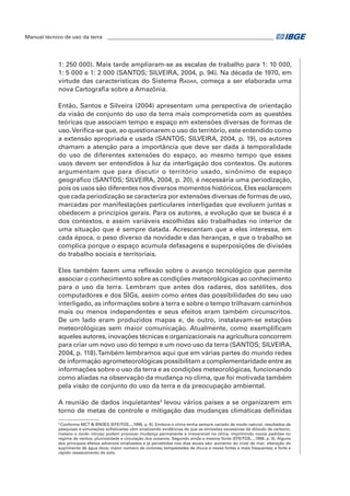 Manual técnico de uso da terra ________________________________________________________________ 
1: 250 000). Mais tarde ampliaram-se as escalas de trabalho para 1: 10 000, 
1: 5 000 e 1: 2 000 (SANTOS; SILVEIRA, 2004, p. 94). Na década de 1970, em 
virtude das características do Sistema Radar, começa a ser elaborada uma 
nova Cartografia sobre a Amazônia. 
Então, Santos e Silveira (2004) apresentam uma perspectiva de orientação 
da visão de conjunto do uso da terra mais comprometida com as questões 
teóricas que associam tempo e espaço em extensões diversas de formas de 
uso. Verifica-se que, ao questionarem o uso do território, este entendido como 
a extensão apropriada e usada (SANTOS; SILVEIRA, 2004, p. 19), os autores 
chamam a atenção para a importância que deve ser dada à temporalidade 
do uso de diferentes extensões do espaço, ao mesmo tempo que esses 
usos devem ser entendidos à luz da interligação dos contextos. Os autores 
argumentam que para discutir o território usado, sinônimo de espaço 
geográfico (SANTOS; SILVEIRA, 2004, p. 20), é necessária uma periodização, 
pois os usos são diferentes nos diversos momentos históricos. Eles esclarecem 
que cada periodização se caracteriza por extensões diversas de formas de uso, 
marcadas por manifestações particulares interligadas que evoluem juntas e 
obedecem a princípios gerais. Para os autores, a evolução que se busca é a 
dos contextos, e assim variáveis escolhidas são trabalhadas no interior de 
uma situação que é sempre datada. Acrescentam que a eles interessa, em 
cada época, o peso diverso da novidade e das heranças, e que o trabalho se 
complica porque o espaço acumula defasagens e superposições de divisões 
do trabalho sociais e territoriais. 
Eles também fazem uma reflexão sobre o avanço tecnológico que permite 
associar o conhecimento sobre as condições meteorológicas ao conhecimento 
para o uso da terra. Lembram que antes dos radares, dos satélites, dos 
computadores e dos SIGs, assim como antes das possibilidades do seu uso 
interligado, as informações sobre a terra e sobre o tempo trilhavam caminhos 
mais ou menos independentes e seus efeitos eram também circunscritos. 
De um lado eram produzidos mapas e, de outro, instalavam-se estações 
meteorológicas sem maior comunicação. Atualmente, como exemplificam 
aqueles autores, inovações técnicas e organizacionais na agricultura concorrem 
para criar um novo uso do tempo e um novo uso da terra (SANTOS; SILVEIRA, 
2004, p. 118). Também lembramos aqui que em várias partes do mundo redes 
de informação agrometeorológicas possibilitam a complementaridade entre as 
informações sobre o uso da terra e as condições meteorológicas, funcionando 
como aliadas na observação da mudança no clima, que foi motivada também 
pela visão de conjunto do uso da terra e da preocupação ambiental. 
A reunião de dados inquietantes3 levou vários países a se organizarem em 
torno de metas de controle e mitigação das mudanças climáticas definidas 
3 Conforme MCT & BNDES (EFEITOS...,1999, p. 6). Embora o clima tenha sempre variado de modo natural, resultados de 
pesquisas e simulações sofisticadas vêm sinalizando evidências de que as emissões excessivas de dióxido de carbono, 
metano e óxido nitroso podem provocar mudança permanente e irreversível no clima, imprimindo novos padrões no 
regime de ventos, pluviosidade e circulação dos oceanos. Segundo ainda a mesma fonte (EFEITOS...,1999, p. 9). Alguns 
dos principais efeitos adversos sinalizados e já percebidos nos dias atuais são: aumento do nível do mar; alteração do 
suprimento de água doce; maior número de ciclones; tempestades de chuva e neves fortes e mais frequentes; e forte e 
rápido ressecamento do solo. 
 