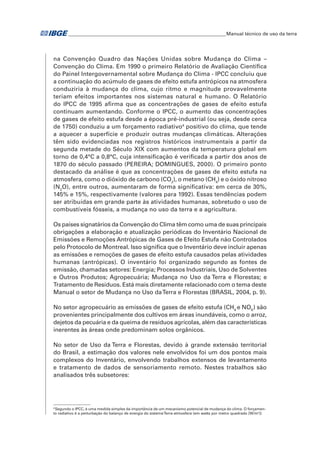 �Manual técnico de uso da terra 
na Convenção Quadro das Nações Unidas sobre Mudança do Clima – 
Convenção do Clima. Em 1990 o primeiro Relatório de Avaliação Científica 
do Painel Intergovernamental sobre Mudança do Clima - IPCC concluiu que 
a continuação do acúmulo de gases de efeito estufa antrópicos na atmosfera 
conduziria à mudança do clima, cujo ritmo e magnitude provavelmente 
teriam efeitos importantes nos sistemas natural e humano. O Relatório 
do IPCC de 1995 afirma que as concentrações de gases de efeito estufa 
continuam aumentando. Conforme o IPCC, o aumento das concentrações 
de gases de efeito estufa desde a época pré-industrial (ou seja, desde cerca 
de 1750) conduziu a um forçamento radiativo4 positivo do clima, que tende 
a aquecer a superfície e produzir outras mudanças climáticas. Alterações 
têm sido evidenciadas nos registros históricos instrumentais a partir da 
segunda metade do Século XIX com aumentos da temperatura global em 
torno de 0,4°C a 0,8°C, cuja intensificação é verificada a partir dos anos de 
1870 do século passado (PEREIRA; DOMINGUES, 2000). O primeiro ponto 
destacado da análise é que as concentrações de gases de efeito estufa na 
atmosfera, como o dióxido de carbono (CO2), o metano (CH4) e o óxido nitroso 
(N2O), entre outros, aumentaram de forma significativa: em cerca de 30%, 
145% e 15%, respectivamente (valores para 1992). Essas tendências podem 
ser atribuídas em grande parte às atividades humanas, sobretudo o uso de 
combustíveis fósseis, a mudança no uso da terra e a agricultura. 
Os países signatários da Convenção do Clima têm como uma de suas principais 
obrigações a elaboração e atualização periódicas do Inventário Nacional de 
Emissões e Remoções Antrópicas de Gases de Efeito Estufa não Controlados 
pelo Protocolo de Montreal. Isso significa que o Inventário deve incluir apenas 
as emissões e remoções de gases de efeito estufa causados pelas atividades 
humanas (antrópicas). O inventário foi organizado segundo as fontes de 
emissão, chamadas setores: Energia; Processos Industriais, Uso de Solventes 
e Outros Produtos; Agropecuária; Mudança no Uso da Terra e Florestas; e 
Tratamento de Resíduos. Está mais diretamente relacionado com o tema deste 
Manual o setor de Mudança no Uso da Terra e Florestas (BRASIL, 2004, p. 9). 
No setor agropecuário as emissões de gases de efeito estufa (CH4 e NOX) são 
provenientes principalmente dos cultivos em áreas inundáveis, como o arroz, 
dejetos da pecuária e da queima de resíduos agrícolas, além das características 
inerentes às áreas onde predominam solos orgânicos. 
No setor de Uso da Terra e Florestas, devido à grande extensão territorial 
do Brasil, a estimação dos valores nele envolvidos foi um dos pontos mais 
complexos do Inventário, envolvendo trabalhos extensos de levantamento 
e tratamento de dados de sensoriamento remoto. Nestes trabalhos são 
analisados três subsetores: 
4 Segundo o IPCC, é uma medida simples da importância de um mecanismo potencial de mudança do clima. O forçamen-to 
radiativo é a perturbação do balanço de energia do sistema Terra-atmosfera (em watts por metro quadrado [W/m²]) 
 