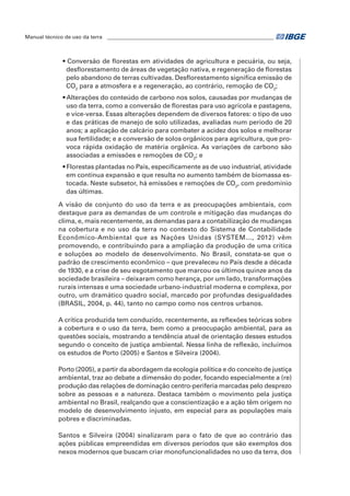 Manual técnico de uso da terra ________________________________________________________________ 
• Conversão de florestas em atividades de agricultura e pecuária, ou seja, 
desflorestamento de áreas de vegetação nativa, e regeneração de florestas 
pelo abandono de terras cultivadas. Desflorestamento significa emissão de 
CO2 para a atmosfera e a regeneração, ao contrário, remoção de CO2; 
• Alterações do conteúdo de carbono nos solos, causadas por mudanças de 
uso da terra, como a conversão de florestas para uso agrícola e pastagens, 
e vice-versa. Essas alterações dependem de diversos fatores: o tipo de uso 
e das práticas de manejo de solo utilizadas, avaliadas num período de 20 
anos; a aplicação de calcário para combater a acidez dos solos e melhorar 
sua fertilidade; e a conversão de solos orgânicos para agricultura, que pro-voca 
rápida oxidação de matéria orgânica. As variações de carbono são 
associadas a emissões e remoções de CO2; e 
• Florestas plantadas no País, especificamente as de uso industrial, atividade 
em contínua expansão e que resulta no aumento também de biomassa es-tocada. 
Neste subsetor, há emissões e remoções de CO2, com predomínio 
das últimas. 
A visão de conjunto do uso da terra e as preocupações ambientais, com 
destaque para as demandas de um controle e mitigação das mudanças do 
clima, e, mais recentemente, as demandas para a contabilização de mudanças 
na cobertura e no uso da terra no contexto do Sistema de Contabilidade 
Econômico-Ambiental que as Nações Unidas (SYSTEM..., 2012) vêm 
promovendo, e contribuindo para a ampliação da produção de uma crítica 
e soluções ao modelo de desenvolvimento. No Brasil, constata-se que o 
padrão de crescimento econômico – que prevaleceu no País desde a década 
de 1930, e a crise de seu esgotamento que marcou os últimos quinze anos da 
sociedade brasileira – deixaram como herança, por um lado, transformações 
rurais intensas e uma sociedade urbano-industrial moderna e complexa, por 
outro, um dramático quadro social, marcado por profundas desigualdades 
(BRASIL, 2004, p. 44), tanto no campo como nos centros urbanos. 
A crítica produzida tem conduzido, recentemente, as reflexões teóricas sobre 
a cobertura e o uso da terra, bem como a preocupação ambiental, para as 
questões sociais, mostrando a tendência atual de orientação desses estudos 
segundo o conceito de justiça ambiental. Nessa linha de reflexão, incluímos 
os estudos de Porto (2005) e Santos e Silveira (2004). 
Porto (2005), a partir da abordagem da ecologia política e do conceito de justiça 
ambiental, traz ao debate a dimensão do poder, focando especialmente a (re) 
produção das relações de dominação centro-periferia marcadas pelo desprezo 
sobre as pessoas e a natureza. Destaca também o movimento pela justiça 
ambiental no Brasil, realçando que a conscientização e a ação têm origem no 
modelo de desenvolvimento injusto, em especial para as populações mais 
pobres e discriminadas. 
Santos e Silveira (2004) sinalizaram para o fato de que ao contrário das 
ações públicas empreendidas em diversos períodos que são exemplos dos 
nexos modernos que buscam criar monofuncionalidades no uso da terra, dos 
 
