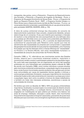 �Manual técnico de uso da terra 
transportes, dos portos, como o Polocentro - Programa de Desenvolvimento 
dos Cerrados, o Polonorte, o Programa de Irrigação do Nordeste - Proine, o 
Programa de Ocupação Econômica de Novas Áreas - Pronar, o Programa de 
Apoio ao Pequeno Produtor Rural - PAPP , o Programa Grande Carajás e o 
Plano Diretor para o Desenvolvimento do Vale do São Francisco - Planvasf, as 
novas ações deverão contemplar a possibilidade de um uso plural do território 
pela sociedade (SANTOS; SILVEIRA, 2004, p. 119). 
A ideia de justiça ambiental emerge das discussões do conceito de 
desenvolvimento sustentável. Esse conceito, amplamente debatido, sempre 
esteve longe de um consenso. O seu uso irrestrito para expressar a intenção 
de resolver a crise ambiental não veio acompanhado de uma definição clara 
que pudesse ser difundida como um acordo como pretendido pelo Relatório 
Brundtland5. Conforme Ekins (1993, p. 91), o conceito de desenvolvimento 
sustentável foi popularizado pelo Relatório como aquele que trata do 
atendimento das necessidades do presente sem comprometer a capacidade 
das gerações futuras de atender às suas próprias necessidades, uma imprecisa 
formulação que não faz distinção entre a imensa diferença da “necessidade” 
no Primeiro e no Terceiro Mundo, nem entre necessidades humanas e a 
necessidade de consumo do consumidor do Primeiro Mundo. 
Camacho (1998, p. 11), referindo-se aos movimentos sociais dos Estados 
Unidos, observa que o movimento ambiental moderno, majoritário e 
convencional, tendeu a excluir a participação substantiva da população negra. 
Por outro lado essa população vem se organizando em torno das questões 
ambientais em uma intensidade sem precedentes desde a década de 1980. 
De acordo com Camacho (1998), como muitos indivíduos e grupos atraídos 
pelo movimento ambiental contemporâneo, a população negra e os grupos de 
baixa renda ficaram horrorizados quando souberam dos perigos que corriam 
suas comunidades por causa de exposições tóxicas agudas e crônicas e 
outros perigos ambientais. Entretanto, os grupos majoritários do movimento 
ambiental moderno têm sido ainda lentos em reconstruir sua base para incluir 
a população negra, bem como os pobres e brancos da classe trabalhadora, 
e também em tratar dos interesses ambientais, econômicos e sociais de 
comunidades de minorias. 
Ele lembra que entre as décadas de 1960 e 1970 nos grupos ambientalistas 
majoritários, focalizados na preservação e na conservação do deserto através 
de litígio, lobbying político, e a avaliação técnica, encontravam-se negros 
engajados em mobilizações de ação coletiva por direitos civis básicos nas 
áreas de emprego, habitação, educação e saúde. Assim, dois movimentos 
frequentemente separados emergiram associados, precisando de quase duas 
décadas para que ocorresse uma convergência significativa de interesses para 
5 Como ficou conhecida a publicação “Nosso Futuro Comum” produzida pela Comissão das Nações Unidas sobre Desen-volvimento 
e Ambiente. 
 