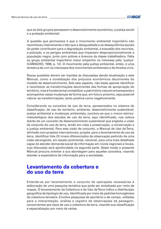 Manual técnico de uso da terra ________________________________________________________________ 
que os dois grupos pensassem o desenvolvimento econômico, a justiça social 
e a proteção ambiental. 
A questão que permanece é que o movimento ambiental majoritário não 
reconheceu inteiramente o fato que a desigualdade e os desequilíbrios sociais 
do poder contribuem para a degradação ambiental, a exaustão dos recursos, 
a poluição, e os perigos ambientais que impactam desproporcionalmente a 
população negra, junto com pobres e brancos da classe trabalhadora. Falta 
ao grupo ambiental majoritário maior empenho no interesse pela "justiça" 
(CAMACHO, 1998, p. 12). O movimento pela justiça ambiental, então, é uma 
tentativa de unir os interesses dos movimentos ambientais e de direitos civis. 
Novas questões devem ser trazidas às discussões dando atualização a este 
Manual, como a constatação dos prejuízos econômicos decorrentes do 
modelo de desenvolvimento. Sob este aspecto, não basta apenas identificar 
e reconhecer as transformações decorrentes das formas de apropriação do 
território, mas é fundamental contabilizar o patrimônio natural remanescente e 
acompanhar essas mudanças de forma que, em futuro próximo, seja possível 
valorar as transformações, tanto positiva como negativamente. 
Considerando os conceitos de uso da terra, apresentados no sistema de 
classificação, de uso do território, ambiente, desenvolvimento sustentável, 
justiça ambiental e mudanças ambientais, concluiu-se que o marco teórico-metodológico 
dos estudos de uso da terra, aqui identificado, nos coloca 
diante de um conceito de desenvolvimento sustentável que engloba a visão 
de conjunto do uso da terra, tendo em vista a preservação, a conservação e 
a justiça ambiental. Para esta visão de conjunto, o Manual de Uso da Terra, 
alinhado com projetos internacionais, propõe, para o levantamento de uso da 
terra, identificar três (3) níveis diferenciados de observação partindo de uma 
visão abrangente, em escala continental, nacional, para uma mais detalhada 
capaz de atender demanda social de informação em níveis regionais e locais, 
cuja discussão será aprofundada na segunda parte. Deste modo o presente 
Manual procura orientar a sua abordagem para aqueles conceitos, visando 
atender a expectativa de informação para a sociedade. 
Levantamento da cobertura e 
do uso da terra 
Entende-se por levantamento o conjunto de operações necessárias à 
elaboração de uma pesquisa temática que pode ser sintetizada por meio de 
mapas. O levantamento da Cobertura e do Uso da Terra indica a distribuição 
geográfica da tipologia de uso, identificada por meio de padrões homogêneos 
da cobertura terrestre. Envolve pesquisas de escritório e de campo, voltadas 
para a interpretação, análise e registro de observações da paisagem, 
concernentes aos tipos de uso e cobertura da terra, visando sua classificação 
e espacialização por meio de cartas. 
 