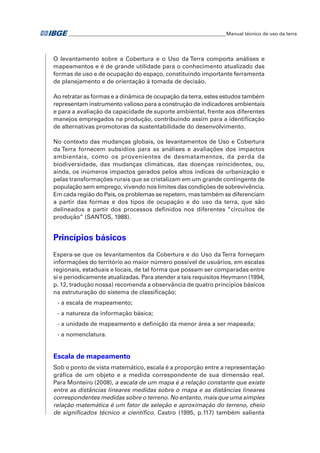 �Manual técnico de uso da terra 
O levantamento sobre a Cobertura e o Uso da Terra comporta análises e 
mapeamentos e é de grande utilidade para o conhecimento atualizado das 
formas de uso e de ocupação do espaço, constituindo importante ferramenta 
de planejamento e de orientação à tomada de decisão. 
Ao retratar as formas e a dinâmica de ocupação da terra, estes estudos também 
representam instrumento valioso para a construção de indicadores ambientais 
e para a avaliação da capacidade de suporte ambiental, frente aos diferentes 
manejos empregados na produção, contribuindo assim para a identificação 
de alternativas promotoras da sustentabilidade do desenvolvimento. 
No contexto das mudanças globais, os levantamentos de Uso e Cobertura 
da Terra fornecem subsídios para as análises e avaliações dos impactos 
ambientais, como os provenientes de desmatamentos, da perda da 
biodiversidade, das mudanças climáticas, das doenças reincidentes, ou, 
ainda, os inúmeros impactos gerados pelos altos índices de urbanização e 
pelas transformações rurais que se cristalizam em um grande contingente de 
população sem emprego, vivendo nos limites das condições de sobrevivência. 
Em cada região do País, os problemas se repetem, mas também se diferenciam 
a partir das formas e dos tipos de ocupação e do uso da terra, que são 
delineados a partir dos processos definidos nos diferentes “circuitos de 
produção” (SANTOS, 1988). 
Princípios básicos 
Espera-se que os levantamentos da Cobertura e do Uso da Terra forneçam 
informações do território ao maior número possível de usuários, em escalas 
regionais, estaduais e locais, de tal forma que possam ser comparadas entre 
si e periodicamente atualizadas. Para atender a tais requisitos Heymann (1994, 
p. 12, tradução nossa) recomenda a observância de quatro princípios básicos 
na estruturação do sistema de classificação: 
- a escala de mapeamento; 
- a natureza da informação básica; 
- a unidade de mapeamento e definição da menor área a ser mapeada; 
- a nomenclatura. 
Escala de mapeamento 
Sob o ponto de vista matemático, escala é a proporção entre a representação 
gráfica de um objeto e a medida correspondente de sua dimensão real. 
Para Monteiro (2008), a escala de um mapa é a relação constante que existe 
entre as distâncias lineares medidas sobre o mapa e as distâncias lineares 
correspondentes medidas sobre o terreno. No entanto, mais que uma simples 
relação matemática é um fator de seleção e aproximação do terreno, cheio 
de significados técnico e científico. Castro (1995, p.117) também salienta 
 