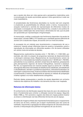 Manual técnico de uso da terra ________________________________________________________________ 
que a escala não deve ser vista apenas sob a perspectiva matemática; pois 
a conceituação de escala acorrentada apenas à ótica geométrica é cada vez 
mais insatisfatória. 
A complexidade dos fenômenos abordados no mundo real vem exigindo 
e ampliando as possibilidades de reflexão sobre o termo, incorporando à 
acepção tradicional o sentido de representação de diferentes modos de 
percepção e concepção do real. Vista desta forma, a escala é uma prática de 
observação e elaboração das várias faces e dimensões do real, que só pode 
ser apreendido por representação e fragmentação. 
A mensuração, análise e explicação dos fenômenos dependem da escala de 
observação. Lacoste (1989, p.77) ressalta que a realidade aparece diferente de 
acordo com a escala dos mapas, de acordo com os níveis de análise. 
A concepção de um método para levantamento e mapeamento de uso e 
cobertura, visando atingir diferentes tipos de usuário e propósitos, prevê a 
reprodução da informação em diferentes escalas a fim de serem utilizados 
em vários níveis de tomada de decisão. 
Mapeamentos exploratórios (escalas entre 1: 750 000 a 1: 2 500 000), por 
exemplo, são úteis no preparo de programas nacionais de desenvolvimento 
e abrangem extensas áreas. Mapeamentos de reconhecimento variam de 
acordo com a intensidade dos trabalhos (escalas entre 1: 50 000 até 1: 750 000), 
polivalentes na sua essência, atendem ampla faixa de objetivos, perpassando 
pelo planejamento regional, de bacias hidrográficas, nacional e estadual. 
Por fim, os mapeamentos em maiores escalas (igual ou acima de 1: 50 000), 
abrangendo diferentes intensidades de detalhamento (detalhado, semidetalhado 
e ultradetalhado), atendem a problemas específicos, a decisões localizadas e se 
restringem a pequenas áreas. A estrutura básica dos levantamentos detalhados 
é praticamente a mesma, diferenciando-se apenas no método de prospecção 
(malhas rígidas) e no maior detalhamento cartográfico. 
Partindo destes pressupostos a escolha da escala dependerá em primeira 
instância dos objetivos do trabalho e do tamanho da área a ser mapeada. 
Natureza da informação básica 
O conhecimento da distribuição espacial dos tipos de uso e da cobertura da 
terra é fundamental para orientar a utilização racional do espaço. Segundo 
Keller (1969, p. 151) somente o registro dos fatos em mapas poderá mostrar 
as áreas e a distribuição real das diferentes formas de uso do espaço. 
Os dados de imagens orbitais são importantes fonte básica para o mapeamento 
do tema uso da terra, embora per si sejam insuficientes para dar conta da 
realidade, requerendo a agregação de dados exógenos de naturezas diversas 
durante a interpretação dos padrões homogêneos de uso da terra. 
 
