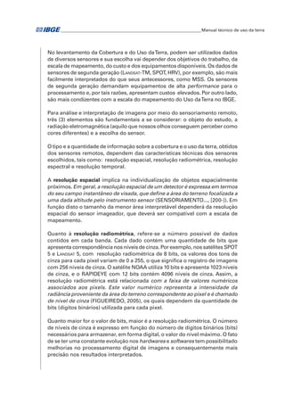 �Manual técnico de uso da terra 
No levantamento da Cobertura e do Uso da Terra, podem ser utilizados dados 
de diversos sensores e sua escolha vai depender dos objetivos do trabalho, da 
escala de mapeamento, do custo e dos equipamentos disponíveis. Os dados de 
sensores de segunda geração (Landsat-TM, SPOT, HRV), por exemplo, são mais 
facilmente interpretados do que seus antecessores, como MSS. Os sensores 
de segunda geração demandam equipamentos de alta performance para o 
processamento e, por tais razões, apresentam custos elevados. Por outro lado, 
são mais condizentes com a escala do mapeamento do Uso da Terra no IBGE. 
Para análise e interpretação de imagens por meio do sensoriamento remoto, 
três (3) elementos são fundamentais a se considerar: o objeto do estudo, a 
radiação eletromagnética (aquilo que nossos olhos conseguem perceber como 
cores diferentes) e a escolha do sensor. 
O tipo e a quantidade de informação sobre a cobertura e o uso da terra, obtidos 
dos sensores remotos, dependem das características técnicas dos sensores 
escolhidos, tais como: resolução espacial, resolução radiométrica, resolução 
espectral e resolução temporal. 
A resolução espacial implica na individualização de objetos espacialmente 
próximos. Em geral, a resolução espacial de um detector é expressa em termos 
do seu campo instantâneo de visada, que define a área do terreno focalizada a 
uma dada altitude pelo instrumento sensor (SENSORIAMENTO..., [200-]). Em 
função disto o tamanho da menor área interpretável dependerá da resolução 
espacial do sensor imageador, que deverá ser compatível com a escala de 
mapeamento. 
Quanto à resolução radiométrica, refere-se a número possível de dados 
contidos em cada banda. Cada dado contém uma quantidade de bits que 
apresenta correspondência nos níveis de cinza. Por exemplo, nos satélites SPOT 
5 e Landsat 5, com resolução radiométrica de 8 bits, os valores dos tons de 
cinza para cada pixel variam de 0 a 255, o que significa o registro de imagens 
com 256 níveis de cinza. O satélite NOAA utiliza 10 bits e apresenta 1023 níveis 
de cinza, e o RAPIDEYE com 12 bits contém 4096 níveis de cinza. Assim, a 
resolução radiométrica está relacionada com a faixa de valores numéricos 
associados aos pixels. Este valor numérico representa a intensidade da 
radiância proveniente da área do terreno correspondente ao pixel e é chamado 
de nível de cinza (FIGUEIREDO, 2005), os quais dependem da quantidade de 
bits (dígitos binários) utilizada para cada pixel. 
Quanto maior for o valor de bits, maior é a resolução radiométrica. O número 
de níveis de cinza é expresso em função do número de dígitos binários (bits) 
necessários para armazenar, em forma digital, o valor do nível máximo. O fato 
de se ter uma constante evolução nos hardwares e softwares tem possibilitado 
melhorias no processamento digital de imagens e consequentemente mais 
precisão nos resultados interpretados. 
 