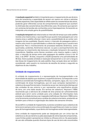 Manual técnico de uso da terra ________________________________________________________________ 
A resolução espectral também é importante para o mapeamento de uso da terra 
pois ela caracteriza a capacidade do sensor em operar em várias e estreitas 
bandas espectrais. Esta capacidade se reflete sobre as características dos alvos, 
podendo gerar diferentes curvas de comportamento espectral que auxiliam 
na distinção das características dos diferentes usos. Os sensores que operam 
em centenas de bandas são conhecidos como hiperespectrais, fornecendo ao 
intérprete uma ampla gama de possibilidades. 
A resolução temporal está relacionada ao intervalo de tempo que cada satélite 
revisita uma mesma área, o que significa que quanto mais passagens por uma 
mesma área o satélite oferecer maior será a possibilidade de se contar com 
imagens de boa qualidade. Quanto menor o intervalo de passagens sobre o 
mesmo alvo maior é a periodicidade e a oferta de imagens que o usuário terá 
disponível. Para o monitoramento de processos bastante dinâmicos, como 
queimadas, acidentes, fenômenos naturais ou para o acompanhamento das 
mudanças no crescimento das lavouras a resolução temporal é de suprema 
importância. Satélites como Ikonos revisitam uma mesma região a cada 5 
dias; o intervalo de tempo entre cada passagem do satélite Landsat é de 16 
dias, o do SPOT 26 dias, enquanto o ALOS apresenta uma periodicidade de 
46 dias. Outra questão atrelada à resolução temporal tem a ver com a largura 
das faixas de imageamento de cada satélite. Essa variação deve ser também 
considerada pelo usuário no momento da escolha do sensor e segundo os 
objetivos do seu trabalho. 
Unidade de mapeamento 
A unidade de mapeamento é a representação da homogeneidade e da 
diversidade de objetos que recobrem a superfície da terra. Corresponde a uma 
cobertura considerada homogênea (floresta, campestre, água, etc.) ou a uma 
combinação de áreas homogêneas, que em suas variações representam a 
cobertura da superfície terrestre. Caracteriza-se por ser claramente distinguível 
das unidades de seu entorno e por representar uma significativa porção 
de terra, em uma dada escala. Em termos de cobertura, Heymann (1994) 
recomenda que a estrutura da unidade de área precisa ser suficientemente 
estável para servir como unidade para uma coleção de informações mais 
precisas. A unidade de área a ser mapeada é definida por Heymann (1994) como 
uma ferramenta conceitual para a análise da cobertura terrestre, prestando-se 
também para a leitura e organização dos dados dos sensores remotos. 
Ao se definir a unidade de mapeamento, é preciso considerar que a cobertura da 
terra ocorre sempre como uma combinação de superfícies com maior ou menor 
grau de homogeneidade, e que dentro do homogêneo existe heterogeneidade. 
Uma unidade de mapeamento pode ser designada por um único tipo de 
cobertura ou de uso da terra ou pela associação de vários tipos de componentes, 
cujos limites podem apresentar-se nítidos ou difusos entre si. As associações 
de uso são utilizadas quando diversos tipos de uso da terra são encontrados 
 