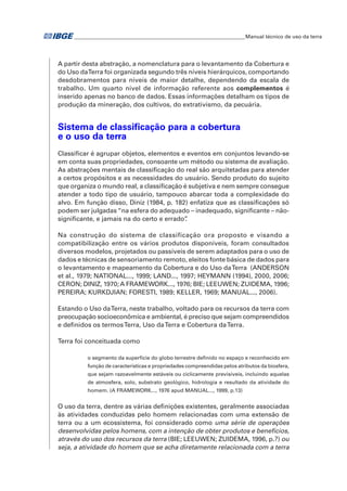 �Manual técnico de uso da terra 
A partir desta abstração, a nomenclatura para o levantamento da Cobertura e 
do Uso da Terra foi organizada segundo três níveis hierárquicos, comportando 
desdobramentos para níveis de maior detalhe, dependendo da escala de 
trabalho. Um quarto nível de informação referente aos complementos é 
inserido apenas no banco de dados. Essas informações detalham os tipos de 
produção da mineração, dos cultivos, do extrativismo, da pecuária. 
Sistema de classificação para a cobertura 
e o uso da terra 
Classificar é agrupar objetos, elementos e eventos em conjuntos levando-se 
em conta suas propriedades, consoante um método ou sistema de avaliação. 
As abstrações mentais de classificação do real são arquitetadas para atender 
a certos propósitos e as necessidades do usuário. Sendo produto do sujeito 
que organiza o mundo real, a classificação é subjetiva e nem sempre consegue 
atender a todo tipo de usuário, tampouco abarcar toda a complexidade do 
alvo. Em função disso, Diniz (1984, p. 182) enfatiza que as classificações só 
podem ser julgadas “na esfera do adequado – inadequado, significante – não-significante, 
e jamais na do certo e errado”. 
Na construção do sistema de classificação ora proposto e visando a 
compatibilização entre os vários produtos disponíveis, foram consultados 
diversos modelos, projetados ou passíveis de serem adaptados para o uso de 
dados e técnicas de sensoriamento remoto, eleitos fonte básica de dados para 
o levantamento e mapeamento da Cobertura e do Uso da Terra (ANDERSON 
et al., 1979; NATIONAL..., 1999; LAND..., 1997; HEYMANN (1994), 2000, 2006; 
CERON; DINIZ, 1970; A FRAMEWORK..., 1976; BIE; LEEUWEN; ZUIDEMA, 1996; 
PEREIRA; KURKDJIAN; FORESTI, 1989; KELLER, 1969; MANUAL..., 2006). 
Estando o Uso da Terra, neste trabalho, voltado para os recursos da terra com 
preocupação socioeconômica e ambiental, é preciso que sejam compreendidos 
e definidos os termos Terra, Uso da Terra e Cobertura da Terra. 
Terra foi conceituada como 
o segmento da superfície do globo terrestre definido no espaço e reconhecido em 
função de características e propriedades compreendidas pelos atributos da biosfera, 
que sejam razoavelmente estáveis ou ciclicamente previsíveis, incluindo aquelas 
de atmosfera, solo, substrato geológico, hidrologia e resultado da atividade do 
homem. (A FRAMEWORK..., 1976 apud MANUAL..., 1999, p.13) 
O uso da terra, dentre as várias definições existentes, geralmente associadas 
às atividades conduzidas pelo homem relacionadas com uma extensão de 
terra ou a um ecossistema, foi considerado como uma série de operações 
desenvolvidas pelos homens, com a intenção de obter produtos e benefícios, 
através do uso dos recursos da terra (BIE; LEEUWEN; ZUIDEMA, 1996, p.?) ou 
seja, a atividade do homem que se acha diretamente relacionada com a terra 
 