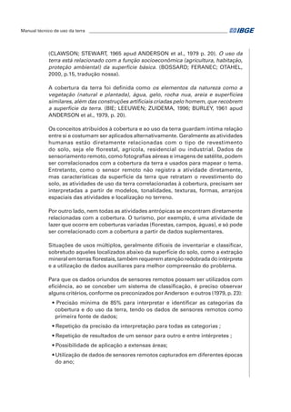 Manual técnico de uso da terra ________________________________________________________________ 
(CLAWSON; STEWART, 1965 apud ANDERSON et al., 1979 p. 20). O uso da 
terra está relacionado com a função socioeconômica (agricultura, habitação, 
proteção ambiental) da superfície básica. (BOSSARD; FERANEC; OTAHEL, 
2000, p.15, tradução nossa). 
A cobertura da terra foi definida como os elementos da natureza como a 
vegetação (natural e plantada), água, gelo, rocha nua, areia e superfícies 
similares, além das construções artificiais criadas pelo homem, que recobrem 
a superfície da terra. (BIE; LEEUWEN; ZUIDEMA, 1996; BURLEY, 1961 apud 
ANDERSON et al., 1979, p. 20). 
Os conceitos atribuídos à cobertura e ao uso da terra guardam íntima relação 
entre si e costumam ser aplicados alternativamente. Geralmente as atividades 
humanas estão diretamente relacionadas com o tipo de revestimento 
do solo, seja ele florestal, agrícola, residencial ou industrial. Dados de 
sensoriamento remoto, como fotografias aéreas e imagens de satélite, podem 
ser correlacionados com a cobertura da terra e usados para mapear o tema. 
Entretanto, como o sensor remoto não registra a atividade diretamente, 
mas características da superfície da terra que retratam o revestimento do 
solo, as atividades de uso da terra correlacionadas à cobertura, precisam ser 
interpretadas a partir de modelos, tonalidades, texturas, formas, arranjos 
espaciais das atividades e localização no terreno. 
Por outro lado, nem todas as atividades antrópicas se encontram diretamente 
relacionadas com a cobertura. O turismo, por exemplo, é uma atividade de 
lazer que ocorre em coberturas variadas (florestas, campos, águas), e só pode 
ser correlacionado com a cobertura a partir de dados suplementares. 
Situações de usos múltiplos, geralmente difíceis de inventariar e classificar, 
sobretudo aqueles localizados abaixo da superfície do solo, como a extração 
mineral em terras florestais, também requerem atenção redobrada do intérprete 
e a utilização de dados auxiliares para melhor compreensão do problema. 
Para que os dados oriundos de sensores remotos possam ser utilizados com 
eficiência, ao se conceber um sistema de classificação, é preciso observar 
alguns critérios, conforme os preconizados por Anderson e outros (1979, p. 23): 
• Precisão mínima de 85% para interpretar e identificar as categorias da 
cobertura e do uso da terra, tendo os dados de sensores remotos como 
primeira fonte de dados; 
• Repetição da precisão da interpretação para todas as categorias ; 
• Repetição de resultados de um sensor para outro e entre intérpretes ; 
• Possibilidade de aplicação a extensas áreas; 
• Utilização de dados de sensores remotos capturados em diferentes épocas 
do ano; 
 