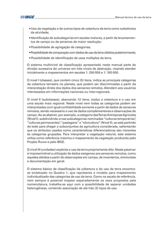 �Manual técnico de uso da terra 
• Uso da vegetação e de outros tipos de cobertura da terra como substitutos 
da atividade; 
• Identificação de subcategorias em escalas maiores, a partir de levantamen-tos 
de campo ou de sensores de maior resolução; 
• Possibilidade de agregação de categorias; 
• Possibilidade de comparação com dados de uso da terra obtidos posteriormente; 
• Possibilidade de identificação de usos múltiplos da terra. 
O sistema multinível de classificação apresentado neste manual parte da 
divisão sucessiva do universo em três níveis de abstração, visando atender 
inicialmente a mapeamentos em escalas 1: 250 000 e 1: 100 000. 
O nível I (classes), que contém cinco (5) itens, indica as principais categorias 
da cobertura terrestre no planeta, que podem ser discriminadas a partir da 
interpretação direta dos dados dos sensores remotos. Atendem aos usuários 
interessados em informações nacionais ou inter-regionais. 
O nível II (subclasses), abarcando 12 itens, traduz a cobertura e o uso em 
uma escala mais regional. Neste nível nem todas as categorias podem ser 
interpretadas com igual confiabilidade somente a partir de dados de sensores 
remotos, sendo necessário o uso de dados complementares e observações de 
campo. Ao se abstrair, por exemplo, a categoria das Terras Antrópicas Agrícolas 
(Nível I), subdividindo-a nas subcategorias nominadas “culturas temporárias”, 
“culturas permanentes”, “pastagens” e “silvicultura” (Nível II), se está partindo 
do todo para chegar a subconjuntos da agricultura considerada, salientando 
que os atributos usados como características diferenciadoras são inerentes 
às categorias grupadas. Para interpretar a vegetação natural, este sistema 
utiliza como referência máxima o mapeamento da vegetação produzido pelo 
Projeto Radam e pelo IBGE. 
O nível III (unidades) explicita o uso da terra propriamente dito. Neste patamar 
é imprescindível a utilização de dados exógenos aos sensores remotos, como 
aqueles obtidos a partir de observações em campo, de inventários, entrevistas 
e documentação em geral. 
O sistema básico de classificação da cobertura e do uso da terra encontra-se 
sintetizado no Quadro 1, que representa o modelo para mapeamento 
individualizado das categorias de uso da terra. Como na escala de referência, 
nem sempre é possível mapear separadamente os usos propostos pela 
nomenclatura, trabalha-se aqui com a possibilidade de separar unidades 
heterogêneas, contendo associação de até três (3) tipos de uso. 
 