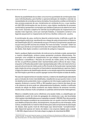Manual técnico de uso da terra ________________________________________________________________ 
Diante da possibilidade de se obter uma enorme quantidade de combinações dos 
usos individualizados, para facilitar a operacionalização do trabalho e atender às 
necessidades de consultas ao banco de dados, foi produzida a análise combinatória 
dos arranjos possíveis de uso, inicialmente em ambiente Access, o que resultou 
em 643 539 combinações de uso da terra, cujos dígitos resultantes do processo 
combinatório apresentam numeração que obedece à estrutura do sistema em seus 
três níveis7. Quando o objetivo for atender às simplificações do mapeamento em 
escalas mais regionais, como por exemplo Estados, é necessário construir uma 
legenda sequencial no mapeamento de forma a facilitar a leitura do usuário. 
A combinação de usos, conforme descrito anteriormente, é definida a partir da 
interpretação preliminar, escolhendo-se a classe de cada componente no Sistema 
de Classificação (SCUT), entendendo-se que o Primeiro Componente é aquele que 
ocupa mais que 50% da área da unidade. Por meio do botão “consulta” obtém-se 
o dígito que atende ao armazenamento das informações alfanuméricas em banco 
de dados. Este dígito constitui o centroide do polígono mapeado. 
Assim, qualquer dígito encontrado, do norte ao sul ou de leste a oeste, apresentará 
a mesma classificação, embora possa apresentar produtos diferenciados. Por 
exemplo: uma unidade de mapeamento em que estejam associadas as classes 
Graníferas e cerealíferas + Pecuária de animais de médio porte, no Rio Grande 
do Sul, as graníferas poderão estar representadas pelos cultivos de soja e trigo, 
enquanto na Paraíba elas podem estar representadas pelo milho; da mesma forma a 
pecuária de animais de médio porte no Rio Grande do Sul pode estar representada 
pela criação de ovinos, enquanto no Ceará estaria representada por caprinos. Assim 
a lógica do sistema de classificação atende a uma escala regional de representação 
da informação e permite ao usuário agregar outras informações na base de dados. 
No caso de mapeamentos em escalas maiores, o sistema de classificação está aberto 
para a inclusão de níveis mais detalhados, ressaltando-se que quanto maior o nível 
de detalhamento pretendido maior a exigência de informação suplementar. Neste 
aspecto, Anderson e outros (1979, p. 28) ressaltam que a maioria dos tipos de uso 
e de cobertura da terra pode ser adequadamente localizada, medida e codificada 
através da adição de dados auxiliares aos dados básicos de sensores remotos, 
exceto áreas urbanas muito complexas ou padrões extremamente heterogêneos. 
Mesmo o trabalho tendo como referência uma escala média, e a classificação ser 
estabelecida a partir de níveis de agregação de coberturas e uso, são levantadas 
informações mais detalhadas que as mapeadas na escala 1:250 000. Para não se perder 
estas informações considerou-se conveniente criar um quarto nível de informação 
que detalha os tipos de cultivo, de extrativismo, da pecuária ou da mineração, entre 
outros, considerando no máximo três (3) itens para cada componente da associação 
de classes. Este quarto nível de informação aqui denominado “complementos” 
está disponível apenas em banco de dados e nos arquivos digitais para a escala 
1: 250 000, disponíveis em formato shape na página de download do IBGE. 
7 Atualmente este recurso está disponível apenas na Intranet da Diretoria de Geociências do IBGE para consulta por 
qualquer servidor, no endereço: <http://w3.homologacao.ibge.gov.br/home/geociencias/recursosnaturais/usodaterra/ 
app_indice/index.shtm>. Em breve estará disponibilizado na Internet. 
 