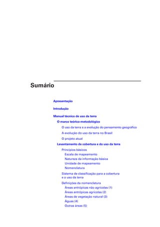 Sumário 
Apresentação 
Introdução 
Manual técnico de uso da terra 
O marco teórico-metodológico 
O uso da terra e a evolução do pensamento geográfico 
A evolução do uso da terra no Brasil 
O projeto atual 
Levantamento da cobertura e do uso da terra 
Princípios básicos 
Escala de mapeamento 
Natureza da informação básica 
Unidade de mapeamento 
Nomenclatura 
Sistema de classificação para a cobertura 
e o uso da terra 
Definições da nomenclatura 
Áreas antrópicas não agrícolas (1) 
Áreas antrópicas agrícolas (2) 
Áreas de vegetação natural (3) 
Águas (4) 
Outras áreas (5) 
 