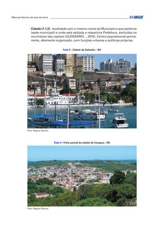Manual técnico de uso da terra ________________________________________________________________ 
- Cidade (1.1.2): localidade com o mesmo nome do Município a que pertence 
(sede municipal) e onde está sediada a respectiva Prefeitura, excluídos os 
municípios das capitais (GLOSSÁRIO..., 2010). Centro populacional perma-nente, 
altamente organizado, com funções urbanas e políticas próprias. 
Foto 2 - Cidade de Salvador - BA 
Foto: Regina Pereira 
Foto 3 - Vista parcial da cidade de Canguçu - RS 
Foto: Regina Pereira 
 
