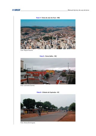 �Manual técnico de uso da terra 
Foto 4 - Vista de Juiz de Fora - MG 
Foto: Regina Pereira 
Foto 5 - Porto Velho - RO 
Foto: Leonardo Gomes 
Foto 6 - Cidade de Capixaba - AC 
Foto: Eloisa Domingues 
 