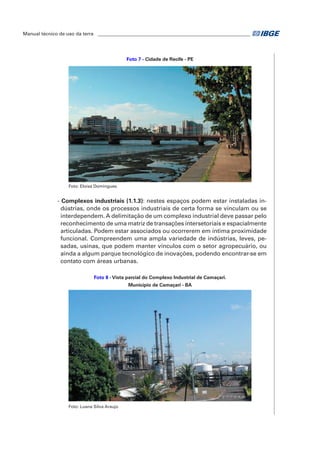 Manual técnico de uso da terra ________________________________________________________________ 
Foto 7 - Cidade de Recife - PE 
Foto: Eloisa Domingues 
- Complexos industriais (1.1.3): nestes espaços podem estar instaladas in-dústrias, 
onde os processos industriais de certa forma se vinculam ou se 
interdependem. A delimitação de um complexo industrial deve passar pelo 
reconhecimento de uma matriz de transações intersetoriais e espacialmente 
articuladas. Podem estar associados ou ocorrerem em íntima proximidade 
funcional. Compreendem uma ampla variedade de indústrias, leves, pe-sadas, 
usinas, que podem manter vínculos com o setor agropecuário, ou 
ainda a algum parque tecnológico de inovações, podendo encontrar-se em 
contato com áreas urbanas. 
Foto 8 - Vista parcial do Complexo Industrial de Camaçari. 
Município de Camaçari - BA 
Foto: Luana Silva Araujo 
 