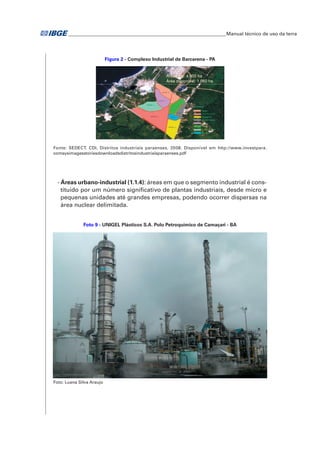 �Manual técnico de uso da terra 
Figura 2 - Complexo Industrial de Barcarena - PA 
Fonte: SEDECT. CDI. Distritos industriais paraenses. 2008. Disponível em http://www.investpara. 
comsysimagesstoriesdownloadsdistritosindustriaisparaenses.pdf 
- Áreas urbano-industrial (1.1.4): áreas em que o segmento industrial é cons-tituído 
por um número significativo de plantas industriais, desde micro e 
pequenas unidades até grandes empresas, podendo ocorrer dispersas na 
área nuclear delimitada. 
Foto 9 - UNIGEL Plásticos S.A. Polo Petroquímico de Camaçari - BA 
Foto: Luana Silva Araujo 
 
