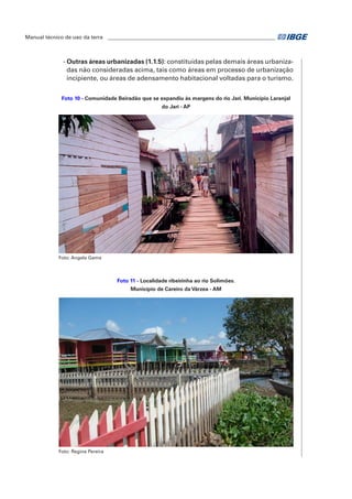 Manual técnico de uso da terra ________________________________________________________________ 
- Outras áreas urbanizadas (1.1.5): constituídas pelas demais áreas urbaniza-das 
não consideradas acima, tais como áreas em processo de urbanização 
incipiente, ou áreas de adensamento habitacional voltadas para o turismo. 
Foto 10 - Comunidade Beiradão que se expandiu às margens do rio Jari. Município Laranjal 
do Jari - AP 
Foto: Angela Gama 
Foto 11 - Localidade ribeirinha ao rio Solimões. 
Município de Careiro da Várzea - AM 
Foto: Regina Pereira 
 