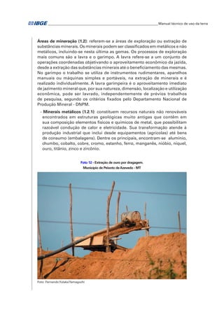 �Manual técnico de uso da terra 
Áreas de mineração (1.2): referem-se a áreas de exploração ou extração de 
substâncias minerais. Os minerais podem ser classificados em metálicos e não 
metálicos, incluindo-se nesta última as gemas. Os processos de exploração 
mais comuns são a lavra e o garimpo. A lavra refere-se a um conjunto de 
operações coordenadas objetivando o aproveitamento econômico da jazida, 
desde a extração das substâncias minerais até o beneficiamento das mesmas. 
No garimpo o trabalho se utiliza de instrumentos rudimentares, aparelhos 
manuais ou máquinas simples e portáveis, na extração de minerais e é 
realizado individualmente. A lavra garimpeira é o aproveitamento imediato 
de jazimento mineral que, por sua natureza, dimensão, localização e utilização 
econômica, pode ser lavrado, independentemente de prévios trabalhos 
de pesquisa, segundo os critérios fixados pelo Departamento Nacional de 
Produção Mineral - DNPM. 
- Minerais metálicos (1.2.1): constituem recursos naturais não renováveis 
encontrados em estruturas geológicas muito antigas que contêm em 
sua composição elementos físicos e químicos de metal, que possibilitam 
razoável condução de calor e eletricidade. Sua transformação atende à 
produção industrial que inclui desde equipamentos (agrícolas) até bens 
de consumo (embalagens). Dentre os principais, encontram-se alumínio, 
chumbo, cobalto, cobre, cromo, estanho, ferro, manganês, nióbio, níquel, 
ouro, titânio, zinco e zircônio. 
Foto 12 - Extração de ouro por dragagem. 
Município de Peixoto de Azevedo - MT 
Foto: Fernando Yutaka Yamaguchi 
 
