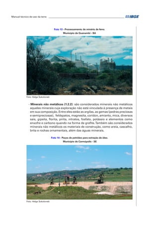 Manual técnico de uso da terra ________________________________________________________________ 
Foto 13 - Processamento de minério de ferro. 
Município de Guanambi - BA 
Foto: Helge Sokolonski 
- Minerais não metálicos (1.2.2): são considerados minerais não metálicos 
aqueles minerais cuja exploração não está vinculada à presença de metais 
em sua composição. Entre eles estão as argilas, as gemas (pedras preciosas 
e semipreciosas), feldspatos, magnesita, coridon, amianto, mica, diversos 
sais, gipsita, florita, pirita, nitratos, fosfato, potássio e elementos como 
enxofre e carbono quando na forma de grafite. Também são considerados 
minerais não metálicos os materiais de construção, como areia, cascalho, 
brita e rochas ornamentais, além das águas minerais. 
Foto 14 - Poços de petróleo para extração de óleo. 
Município de Carmópolis - SE 
Foto: Helge Sokolonski 
 