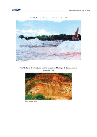 �Manual técnico de uso da terra 
Foto 15 - Extração de areia. Município de Santana - AP 
Foto: Angela Gama 
Foto 16 - Lavra de extração de material para aterro. Município de Santo Amaro da 
Imperatriz - SC 
Foto: Angela Gama 
 
