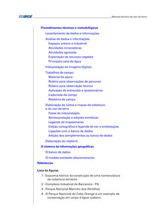 ___________________________________________________________________Manual técnico de uso da terra 
Procedimentos técnicos e metodológicos 
Levantamento de dados e informações 
Análise de dados e informações 
Espaços urbano e industrial 
Atividades mineradoras 
Atividades agrícolas 
Exploração de recursos vegetais 
Principais usos da água 
Interpretação de imagens digitais 
Trabalhos de campo 
Material de apoio 
Roteiro para observações de percurso 
Roteiro para observação técnica 
Aplicação de entrevista e questionários 
Caderneta de campo 
Relatório de campo 
Elaboração de cartas e mapas da cobertura 
e do uso da terra 
Fases da interpretação 
Reinterpretação e edições temáticas 
Legenda de mapeamento 
Edição cartográfica e legenda de cor e simbologias 
Ligações com o banco de dados 
Adição dos complementos ao banco de dados 
Elaboração do relatório 
O sistema de informações geográficas 
O banco de dados 
O modelo entidade relacionamento 
Referências 
Lista de figuras 
1 - Esquema teórico da construção de uma nomenclatura 
da cobertura terrestre 
2 - Complexo Industrial de Barcarena - PA 
3 - Parque Nacional Marinho dos Abrolhos 
4 - O Parque Nacional do Cabo Orange é um exemplo de 
conservação em corpo d'água costeiro 
 