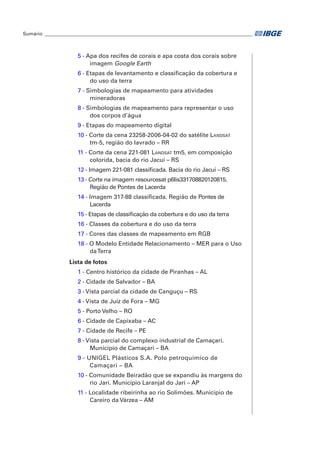 Sumário_ ______________________________________________________________________________________ 
5 - Apa dos recifes de corais e apa costa dos corais sobre 
imagem Google Earth 
6 - Etapas de levantamento e classificação da cobertura e 
do uso da terra 
7 - Simbologias de mapeamento para atividades 
mineradoras 
8 - Simbologias de mapeamento para representar o uso 
dos corpos d’água 
9 - Etapas do mapeamento digital 
10 - Corte da cena 23258-2006-04-02 do satélite Landsat 
tm-5, região do lavrado – rr 
11 - Corte da cena 221-081 Landsat tm5, em composição 
colorida, bacia do rio Jacuí – rs 
12 - Imagem 221-081 classificada. Bacia do rio Jacuí – rs 
13 - Corte na imagem resourcesat p6lis331708820120815. 
Região de Pontes de Lacerda 
14 - Imagem 317-88 classificada. Região de Pontes de 
Lacerda 
15 - Etapas de classificação da cobertura e do uso da terra 
16 - Classes da cobertura e do uso da terra 
17 - Cores das classes de mapeamento em rgb 
18 - O Modelo Entidade Relacionamento – mer para o Uso 
da Terra 
Lista de fotos 
1 - Centro histórico da cidade de Piranhas – Al 
2 - Cidade de Salvador – BA 
3 - Vista parcial da cidade de Canguçu – rs 
4 - Vista de Juiz de Fora – mg 
5 - Porto Velho – ro 
6 - Cidade de Capixaba – ac 
7 - Cidade de Recife – pe 
8 - Vista parcial do complexo industrial de Camaçari. 
Município de Camaçari – ba 
9 - Unigel Plásticos S.A. Polo petroquímico de 
Camaçari – BA 
10 - Comunidade Beiradão que se expandiu às margens do 
rio Jari. Município Laranjal do Jari – ap 
11 - Localidade ribeirinha ao rio Solimões. Município de 
Careiro da Várzea – am 
 