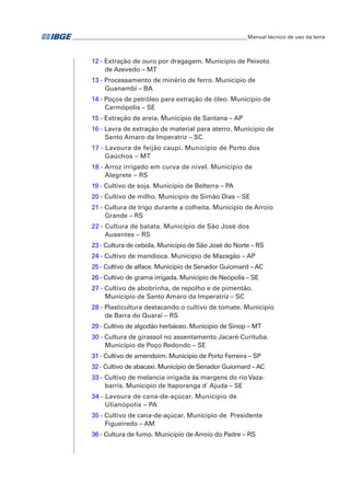 ___________________________________________________________________Manual técnico de uso da terra 
12 - Extração de ouro por dragagem. Município de Peixoto 
de Azevedo – mt 
13 - Processamento de minério de ferro. Município de 
Guanambi – ba 
14 - Poços de petróleo para extração de óleo. Município de 
Carmópolis – se 
15 - Extração de areia. Município de Santana – ap 
16 - Lavra de extração de material para aterro. Município de 
Santo Amaro da Imperatriz – sc 
17 - Lavoura de feijão caupi. Município de Porto dos 
Gaúchos – mt 
18 - Arroz irrigado em curva de nível. Município de 
Alegrete – rs 
19 - Cultivo de soja. Município de Belterra – pa 
20 - Cultivo de milho. Município de Simão Dias – se 
21 - Cultura de trigo durante a colheita. Município de Arroio 
Grande – rs 
22 - Cultura de batata. Município de São José dos 
Ausentes – rs 
23 - Cultura de cebola. Município de São José do Norte – rs 
24 - Cultivo de mandioca. Município de Mazagão – ap 
25 - Cultivo de alface. Município de Senador Guiomard – ac 
26 - Cultivo de grama irrigada. Município de Neópolis – se 
27 - Cultivo de abobrinha, de repolho e de pimentão. 
Município de Santo Amaro da Imperatriz – sc 
28 - Plasticultura destacando o cultivo de tomate. Município 
de Barra do Quaraí – rs 
29 - Cultivo de algodão herbáceo. Município de Sinop – MT 
30 - Cultura de girassol no assentamento Jacaré-Curituba. 
Municipio de Poço Redondo – se 
31 - Cultivo de amendoim. Município de Porto Ferreira – sp 
32 - Cultivo de abacaxi. Município de Senador Guiomard – ac 
33 - Cultivo de melancia irrigada às margens do rio Vaza-barris. 
Município de Itaporanga d´ Ajuda – se 
34 - Lavoura de cana-de-açúcar. Município de 
Ulianópolis – pa 
35 - Cultivo de cana-de-açúcar. Município de Presidente 
Figueiredo – am 
36 - Cultura de fumo. Município de Arroio do Padre – RS 
 