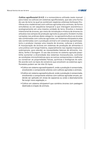 Manual técnico de uso da terra ________________________________________________________________ 
- Cultivo agroflorestal (2.4.2): é a nomenclatura utilizada neste manual 
para tratar os cultivos em sistemas agroflorestais, que são uma forma 
de uso da terra na qual se combinam espécies arbóreas lenhosas (fru-tíferas 
e/ou madeireiras) com cultivos agrícolas e/ou animais, de forma 
simultânea ou em sequência temporal e que interagem econômica e 
ecologicamente em uma mesma unidade de terra. Envolve o manejo 
intencional de árvores, por meio da introdução e mistura de árvores ou 
arbustos nos campos de produção agrícola ou pecuária. Existem muitas 
variações nas práticas desta categoria: na agrossilvicultura as árvores 
são combinadas com culturas agrícolas; em sistemas silvipastoris elas 
são combinadas com a produção animal e em sistemas agrossilvipas-toris 
o produtor maneja uma mescla de árvores, culturas e animais. 
A incorporação de árvores em sistemas de produção de alimentos é 
uma prática com longa história, especialmente nas regiões tropicais e 
subtropicais, para atender as necessidades básicas de alimento, ma-deira, 
lenha e forragem. O uso das árvores no sistema agrícola possi-bilita 
aumentar a diversidade dos sistemas monoculturais, controlar 
as condições microclimáticas para os outros componentes e melhorar 
ou conservar as propriedades físicas, químicas e biológicas do solo. 
De acordo com os tipos de consórcio que envolvem os sistemas agro-florestais 
podem ser de três (3) tipos: 
• cultivo em sistema agrossilvipastoril, onde a produção é consorciada, 
envolvendo o componente arbóreo com cultivos agrícolas e animais; 
• cultivo em sistema agrossilvicultural, onde a produção é consorciada, 
envolvendo o componente arbóreo com cultivos agrícolas anuais, po-dendo 
ser aplicado em áreas de capoeiras ou onde o desmatamento 
fez surgir nova vegetação; e 
• cultivo em sistema silvipastoril que combina árvores com pastagem 
destinada à criação de animais. 
 