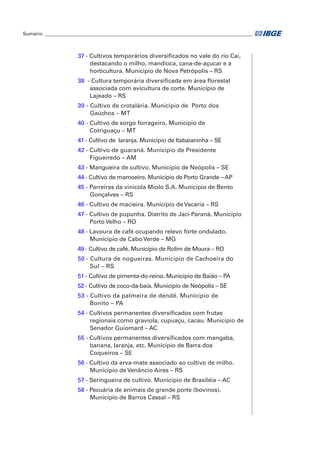 Sumário_ ______________________________________________________________________________________ 
37 - Cultivos temporários diversificados no vale do rio Caí, 
destacando o milho, mandioca, cana-de-açucar e a 
horticultura. Município de Nova Petrópolis – RS 
38 - Cultura temporária diversificada em área florestal 
associada com avicultura de corte. Município de 
Lajeado – RS 
39 - Cultivo de crotalária. Município de Porto dos 
Gaúchos – MT 
40 - Cultivo de sorgo forrageiro. Município de 
Cotriguaçu – MT 
41 - Cultivo de laranja. Município de Itabaianinha – SE 
42 - Cultivo de guaraná. Município de Presidente 
Figueiredo – AM 
43 - Mangueira de cultivo. Município de Neópolis – SE 
44 - Cultivo de mamoeiro. Município de Porto Grande – AP 
45 - Parreiras da vinícola Miolo S.A. Município de Bento 
Gonçalves – RS 
46 - Cultivo de macieira. Município de Vacaria – RS 
47 - Cultivo de pupunha. Distrito de Jaci-Paraná. Município 
Porto Velho – RO 
48 - Lavoura de café ocupando relevo forte ondulado. 
Município de Cabo Verde – MG 
49 - Cultivo de café. Município de Rolim de Moura – RO 
50 - Cultura de nogueiras. Município de Cachoeira do 
Sul – RS 
51 - Cultivo de pimenta-do-reino. Município de Baião – PA 
52 - Cultivo de coco-da-baía. Município de Neópolis – SE 
53 - Cultivo da palmeira de dendê. Município de 
Bonito – PA 
54 - Cultivos permanentes diversificados com frutas 
regionais como graviola, cupuaçu, cacau. Município de 
Senador Guiomard – AC 
55 - Cultivos permanentes diversificados com mangaba, 
banana, laranja, etc. Município de Barra dos 
Coqueiros – SE 
56 - Cultivo da erva-mate associado ao cultivo de milho. 
Município de Venâncio Aires – RS 
57 - Seringueira de cultivo. Município de Brasiléia – AC 
58 - Pecuária de animais de grande porte (bovinos). 
Município de Barros Cassal – RS 
 