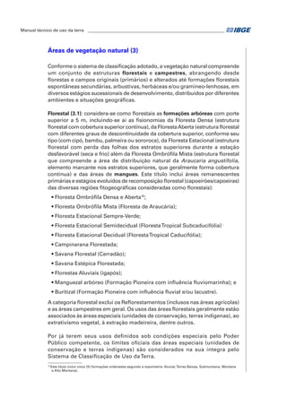 Manual técnico de uso da terra ________________________________________________________________ 
Áreas de vegetação natural (3) 
Conforme o sistema de classificação adotado, a vegetação natural compreende 
um conjunto de estruturas florestais e campestres, abrangendo desde 
florestas e campos originais (primários) e alterados até formações florestais 
espontâneas secundárias, arbustivas, herbáceas e/ou gramíneo-lenhosas, em 
diversos estágios sucessionais de desenvolvimento, distribuídos por diferentes 
ambientes e situações geográficas. 
Florestal (3.1): considera-se como florestais as formações arbóreas com porte 
superior a 5 m, incluindo-se aí as fisionomias da Floresta Densa (estrutura 
florestal com cobertura superior contínua), da Floresta Aberta (estrutura florestal 
com diferentes graus de descontinuidade da cobertura superior, conforme seu 
tipo (com cipó, bambu, palmeira ou sororoca), da Floresta Estacional (estrutura 
florestal com perda das folhas dos estratos superiores durante a estação 
desfavorável (seca e frio) além da Floresta Ombrófila Mista (estrutura florestal 
que compreende a área de distribuição natural da Araucaria angustifolia, 
elemento marcante nos estratos superiores, que geralmente forma cobertura 
contínua) e das áreas de mangues. Este título inclui áreas remanescentes 
primárias e estágios evoluídos de recomposição florestal (capoeirões/capoeiras) 
das diversas regiões fitogeográficas consideradas como florestais): 
• Floresta Ombrófila Densa e Aberta10; 
• Floresta Ombrófila Mista (Floresta de Araucária); 
• Floresta Estacional Sempre-Verde; 
• Floresta Estacional Semidecidual (Floresta Tropical Subcaducifólia) ; 
• Floresta Estacional Decidual (Floresta Tropical Caducifólia); 
• Campinarana Florestada; 
• Savana Florestal (Cerradão); 
• Savana Estépica Florestada; 
• Florestas Aluviais (igapós); 
• Manguezal arbóreo (Formação Pioneira com influência fluviomarinha); e 
• Buritizal (Formação Pioneira com influência fluvial e/ou lacustre). 
A categoria florestal exclui os Reflorestamentos (inclusos nas áreas agrícolas) 
e as áreas campestres em geral. Os usos das áreas florestais geralmente estão 
associados às áreas especiais (unidades de conservação, terras indígenas), ao 
extrativismo vegetal, à extração madeireira, dentre outros. 
Por já terem seus usos definidos sob condições especiais pelo Poder 
Público competente, os limites oficiais das áreas especiais (unidades de 
conservação e terras indígenas) são considerados na sua íntegra pelo 
Sistema de Classificação de Uso da Terra. 
10 Este título inclui cinco (5) formações ordenadas segundo a topometria: Aluvial, Terras Baixas, Submontana, Montana 
e Alto Montana). 
 