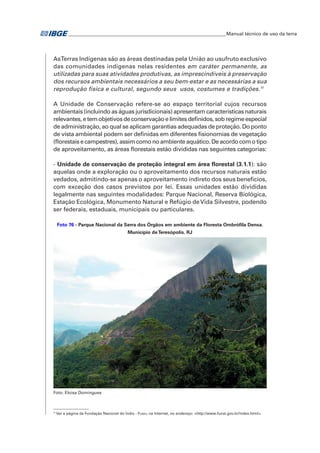 __________________________________________________________________Manual técnico de uso da terra 
As Terras Indígenas são as áreas destinadas pela União ao usufruto exclusivo 
das comunidades indígenas nelas residentes em caráter permanente, as 
utilizadas para suas atividades produtivas, as imprescindíveis à preservação 
dos recursos ambientais necessários a seu bem-estar e as necessárias a sua 
reprodução física e cultural, segundo seus usos, costumes e tradições.11 
A Unidade de Conservação refere-se ao espaço territorial cujos recursos 
ambientais (incluindo as águas jurisdicionais) apresentam características naturais 
relevantes, e tem objetivos de conservação e limites definidos, sob regime especial 
de administração, ao qual se aplicam garantias adequadas de proteção. Do ponto 
de vista ambiental podem ser definidas em diferentes fisionomias de vegetação 
(florestais e campestres), assim como no ambiente aquático. De acordo com o tipo 
de aproveitamento, as áreas florestais estão divididas nas seguintes categorias: 
- Unidade de conservação de proteção integral em área florestal (3.1.1): são 
aquelas onde a exploração ou o aproveitamento dos recursos naturais estão 
vedados, admitindo-se apenas o aproveitamento indireto dos seus benefícios, 
com exceção dos casos previstos por lei. Essas unidades estão divididas 
legalmente nas seguintes modalidades: Parque Nacional, Reserva Biológica, 
Estação Ecológica, Monumento Natural e Refúgio de Vida Silvestre, podendo 
ser federais, estaduais, municipais ou particulares. 
Foto 76 - Parque Nacional da Serra dos Órgãos em ambiente da Floresta Ombrófila Densa. 
Município de Teresópolis. RJ 
Foto: Eloisa Domingues 
11 Ver a página da Fundação Nacional do Índio - Funai, na Internet, no endereço: <http://www.funai.gov.br/index.html>. 
 