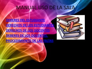 MANUAL USO DE LA SALA

DEBERES DEL ESTUDIANTE
DERECHOS DE LOS ESTUDIANTES
DERECHOS DE LOS DOCENTES
DEBERES DE LOS DOCENTES.
PROCEDIMIENTO DE LAS FALTAS
 