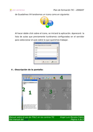 Plan de formación TIC – 2006/07
de Guadalinex V4 tendremos un icono como en siguiente:
Al hacer doble click sobre el icono, se iniciará la aplicación. Aparecerá la
lista de aulas que previamente tuviéramos configuradas en el servidor
para seleccionar el aula sobre la que queremos trabajar.
4 .- Descripción de la pantalla:
Manual sobre el uso de iTALC en los centros TIC
Del manual del CGA.
Ángel Luis Morales Fabra
Página 4 de 9
 