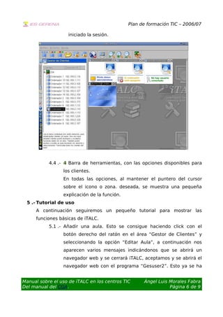 Plan de formación TIC – 2006/07
iniciado la sesión.
4.4 .- 4 Barra de herramientas, con las opciones disponibles para
los clientes.
En todas las opciones, al mantener el puntero del cursor
sobre el icono o zona. deseada, se muestra una pequeña
explicación de la función.
5 .- Tutorial de uso
A continuación seguiremos un pequeño tutorial para mostrar las
funciones básicas de iTALC.
5.1 .- Añadir una aula. Esto se consigue haciendo click con el
botón derecho del ratón en el área “Gestor de Clientes” y
seleccionando la opción “Editar Aula”, a continuación nos
aparecen varios mensajes indicándonos que se abrirá un
navegador web y se cerrará iTALC, aceptamos y se abrirá el
navegador web con el programa “Gesuser2”. Esto ya se ha
Manual sobre el uso de iTALC en los centros TIC
Del manual del CGA.
Ángel Luis Morales Fabra
Página 6 de 9
 