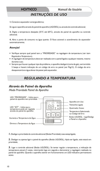 INSTRUÇÕES DE USO
     1. Conecte o aquecedor a energia elétrica;

     2. Ligue o aparelho através do painel do aparelho (LIG/DESL) ou através do controle adicional;

     3. Digite a temperatura desejada (35°C até 60°C), através do painel do aparelho ou controle
     adicional;

     4. Abra o ponto de consumo na água quente. O fluxo acionará o acendimento do aquecedor
     automaticamente;

     Atenção!

     ?
     Verifique sempre qual painel tem a “PRIORIDADE” na regulagem de temperatura (ver item
     Regulando a Temperatura).
     ?
     A regulagem de temperatura deve ser realizada com o painel ligado a qualquer instante, mesmo
     durante o uso;
     ? que houver qualquer tipo de problema, o aparelho desligará (corte de gás), será emitido
     Sempre
     5 beeps e haverá indicação de um código de erro no painel (ver Pág13). O código de erro
     desaparecerá se a água deixar de passar pelo aquecedor.



                       REGULANDO A TEMPERATURA

 Através do Painel do Aparelho
 Modo Prioridade Painel do Aparelho

     LED “PRIORIDADE” - Indica que o
     painel do aparelho tem prioridade
                                                    SET   PRIORITY
                                                                              Aparelho em Uso
                                                                              Ventoinha Ligada
     LED “SET” - Indica que a                                                 Queimador Aceso
     temperatura pode ser regulada                                   C
     através do painel do aparelho                                            Temperatura Selecionada
                                                                              ou Código de Erro
                                                                              Botão LIG/DESL - Liga/Desliga
     Aumenta a Temperatura da Água
                                                                              o Painel e o Aparelho

     Diminui a Temperatura da Água




 1. Desligar a prioridade do controle adicional (Botão Prioridade) caso esteja ligada;

 2. Desligar ou apenas ligar o painel do aparelho (Botão LIG/DESL). Após ser ligado, este estará em
 prioridade;

 3. Ligar o controle adicional (Botão LIG/DESL). Se tentar regular a temperatura, a indicação de
 temperatura piscará 5 vezes, retornando logo em seguida a demonstrar a regulagem realizada no
 painel do aparelho. Quando o aparelho estiver em funcionamento um LED indicativo permanecerá
 aceso.




10
 