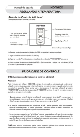 REGULANDO A TEMPERATURA
Através do Controle Adicional
Modo Prioridade Controle Adicional



                                                                       Temperatura Selecionada

  LED “PRIORIDADE” Indica                                              Indica que o aparelho
  que o Controle Adicional                                             está em funcionamento
  tem prioridade

                                                                       Liga/Desliga o Painel
   Aumenta a
   Temperatura da Água

                                                                 Diminui a Temperatura da Água

1. Desligar o painel do aparelho (Botão LIG/DESL) e aguardar o aparelho desligar;
2. Ligar o controle adicional (Botão LIG/DESL);
3. Apertar o botão Prioridade do controle adicional. A indicação “PRIORIDADE” acenderá;
4. Ligar o painel do aparelho (Botão LIG/DESL). Serão emitidos 3 beeps, e as indicações (SET) e
(PRIORITY) permanecerão apagadas.



                     PRIORIDADE DE CONTROLE
OBS: Apenas quando instalado o controle adicional.
Atenção!
Após 5 minutos sem utilizar o KO3500SE, a função de prioridade se auto-desativará, porém ao ser
utilizado novamente, o aquecedor voltará a funcionar com a temperatura regulada anteriormente
no painel do aparelho. Caso queira usar a temperatura do controle adicional, pressione
“PRIORIDADE” antes de ligar o aquecedor. O KO3500SE funciona de acordo com a temperatura
ajustada no controle em prioridade.

? qualquer controle (painel ou adicional) encontra-se em “prioridade", a temperatura é
Quando
controlada pelo mesmo, sendo que o controle sem prioridade, mostra em seu visor (display)
digital a temperatura ajustada no controle que se encontra em "prioridade".

?
Se nenhum controle estiver em "prioridade" e NÃO estiver passando água pelo aparelho,
qualquer controle poderá se tornar "prioridade", bastando acionar o botão "Prioridade" no
controle adicional ou desligando e ligando o painel do aparelho.

?
Se nenhum controle estiver em "prioridade" e estiver passando água pelo aparelho, nenhum dos
controles se tornará "prioridade", sendo que o controle de temperatura é dado pelo painel do
aparelho. Se o controle adicional for desligado, o aquecedor continua em funcionamento. Se o
painel do aparelho for desligado, o aparelho desliga.


OBS: Se o produto for instalado apenas com o painel do aparelho ou o controle adicional, o
mesmo funciona normalmente com ou sem a "prioridade" acionada.


                                                                                                 11
 
