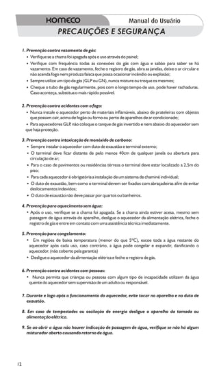PRECAUÇÕES E SEGURANÇA

     1. Prevenção contra vazamento de gás:
        ? Verifique se a chama foi apagada após o uso através do painel;
        ? Verifique com frequência todas as conexões do gás com água e sabão para saber se há
          vazamento. Em caso de vazamento, feche o registro de gás, abra as janelas, deixe o ar circular e
          não acenda fogo nem produza faísca que possa ocasionar incêndio ou explosão;
        ? Sempre utilize um tipo de gás (GLP ou GN), nunca misture ou troque os mesmos;
        ? Cheque o tubo de gás regularmente, pois com o longo tempo de uso, pode haver rachaduras.
          Caso aconteça, substitua o mais rápido possível.

     2. Prevenção contra acidentes com o fogo:
        ? Nunca instale o aquecedor perto de materiais inflamáveis, abaixo de prateleiras com objetos
          que possam cair, acima de fogão ou forno ou perto de aparelhos de ar condicionado;
        ? aquecedores GLP não coloque o tanque de gás invertido e nem abaixo do aquecedor sem
          Para                  ,
       que haja proteção.

     3. Prevenção contra intoxicação de monóxido de carbono:
        ? Sempre instalar o aquecedor com duto de exaustão e terminal externo;
        ? O terminal deve ficar distante de pelo menos 40cm de qualquer janela ou abertura para
          circulação de ar;
        ? o caso de pavimentos ou residências térreas o terminal deve estar localizado a 2,5m do
          Para
          piso;
        ? cada aquecedor é obrigatória a instalação de um sistema de chaminé individual;
          Para
        ? O duto de exaustão, bem como o terminal devem ser fixados com abraçadeiras afim de evitar
          deslocamentos indevidos;
        ? O duto de exaustão não deve passar por quartos ou banheiros.

     4. Prevenção para aquecimento sem água:
        • Após o uso, verifique se a chama foi apagada. Se a chama ainda estiver acesa, mesmo sem
         passagem de água através do aparelho, desligue o aquecedor da alimentação elétrica, feche o
         registro de gás e entre em contato com uma assistência técnica imediatamente.

     5. Prevenção para congelamento:
        • Em regiões de baixa temperatura (menor do que 5ºC), escoe toda a água restante do
         aquecedor após cada uso, caso contrário, a água pode congelar e expandir, danificando o
         aquecedor. (não coberto pela garantia)
        • Desligue o aquecedor da alimentação elétrica e feche o registro de gás.

     6. Prevenção contra acidentes com pessoas:
        • Nunca permita que crianças ou pessoas com algum tipo de incapacidade utilizem da água
         quente do aquecedor sem supervisão de um adulto ou responsável.

     7. Durante e logo após o funcionamento do aquecedor, evite tocar no aparelho e no duto de
        exaustão.

     8. Em caso de tempestades ou oscilação de energia desligue o aparelho da tomada ou
       alimentação elétrica.

     9. Se ao abrir a água não houver indicação de passagem de água, verifique se não há algum
        misturador aberto causando retorno de água.




12
 