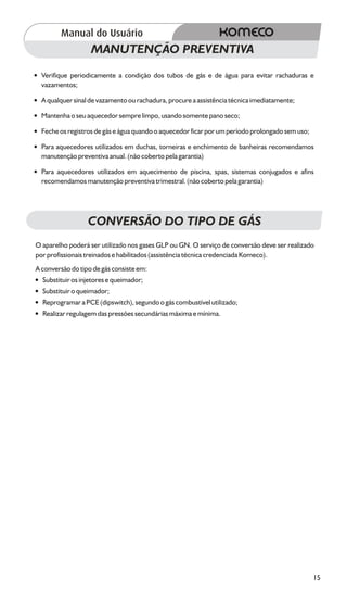MANUTENÇÃO PREVENTIVA
?
Verifique periodicamente a condição dos tubos de gás e de água para evitar rachaduras e
vazamentos;
?
A qualquer sinal de vazamento ou rachadura, procure a assistência técnica imediatamente;
?
Mantenha o seu aquecedor sempre limpo, usando somente pano seco;
? os registros de gás e água quando o aquecedor ficar por um período prolongado sem uso;
Feche
?aquecedores utilizados em duchas, torneiras e enchimento de banheiras recomendamos
Para
manutenção preventiva anual. (não coberto pela garantia)
? aquecedores utilizados em aquecimento de piscina, spas, sistemas conjugados e afins
Para
recomendamos manutenção preventiva trimestral. (não coberto pela garantia)




                  CONVERSÃO DO TIPO DE GÁS
O aparelho poderá ser utilizado nos gases GLP ou GN. O serviço de conversão deve ser realizado
por profissionais treinados e habilitados (assistência técnica credenciada Komeco).
A conversão do tipo de gás consiste em:
?  Substituir os injetores e queimador;
?
Substituir o queimador;
?
Reprogramar a PCE (dipswitch), segundo o gás combustível utilizado;
? regulagem das pressões secundárias máxima e mínima.
Realizar




                                                                                             15
 