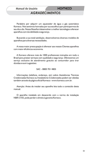 AGRADECIMENTOS


   Parabéns por adquirir um aquecedor de água a gás automático
Komeco. Nos sentimos honrados por sua escolha e por participarmos do
seu dia a dia. Nossa filosofia é desenvolver a melhor tecnologia e oferecer
aparelhos com durabilidade e segurança.

   Buscando a sua total satisfação, desenvolvemos diversos modelos de
aparelhos para diversas necessidades.

  A nossa maior preocupação é oferecer aos nossos Clientes aparelhos
com maior eficiência e economia.

   A Komeco oferece mais de 1000 profissionais treinados em todo o
Brasil para prestar serviços com qualidade e segurança. Oferecemos um
serviço exclusivo de atendimento gratuito ao consumidor para tirar
dúvidas e ouvir sugestões:

                          SAC - 0800 701 4805

   Informações (telefone, endereço, etc) sobre Assistências Técnicas
Credenciadas Komeco ou Instaladores Credenciados podem ser obtidas
também através da página oficial Komeco - www.komeco.com.br.

  Atenção: Antes de instalar seu aparelho leia todo o conteúdo deste
manual.

  O aparelho instalado em desacordo com a norma de instalação
NBR13103, pode perder o direito à garantia Komeco.




                                                                              01
 